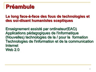 Préambule Le long face-à-face des fous de technologies et des soi-disant humanistes sceptiques Enseignement assisté par ordinateur(EAO) Applications pédagogiques de l'informatique (Nouvelles) technologies de la / pour la  formation Technologies de l'information et de la communication Internet Web 2.0 