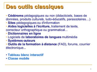 Des outils classiques Cédéroms  pédagogiques ou non (didacticiels, bases de données, produits culturels, ludo-éducatifs, parascolaires…)  Sites  pédagogiques ou d'information Aides logicielles à l'écriture,  traitement de texte, correcteur orthographique ou grammatical...  Dictionnaires en ligne Logiciels de  laboratoires de langues  multimédia Systèmes-auteurs   Outils de la formation à distance  (FAD), forums, courrier électronique...  Tableau blanc interactif  Classe mobile 