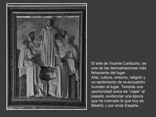 El arte de Vicente Carducho, es
una de las demostraciones más
fehaciente del lugar.
Arte, cultura, entorno, religión y
un sentimiento de re-encuentro
inundan al lugar. Tendrás una
oportunidad única de “viajar” al
pasado, evidenciar una época
que ha marcado lo que hoy es
Madrid, y por ende España.
 