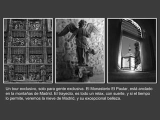 Un tour exclusivo, solo para gente exclusiva. El Monasterio El Paular, está anclado
en la montañas de Madrid. El trayecto, es todo un relax, con suerte, y si el tiempo
lo permite, veremos la nieve de Madrid, y su excepcional belleza.
 