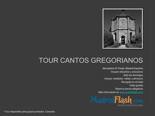 TOUR CANTOS GREGORIANOS
                                                       Monasterio El Paular (Madrid-España)
                                                               Grupos reducidos y exclusivos
                                                                            Solo los domingos
                                                         Incluye: traslados, visitas y almuerzo
                                                                          Recogida en el hotel
                                                                                   Visita guiada
                                                                     Reserva previa obligatoria
                                                    Más información en www.madridflash.com




* Tour disponible para grupos privados. Consulta.
 