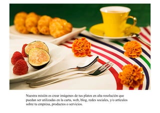 Nuestra misión es crear imágenes de tus platos en alta resolución que
puedan ser utilizadas en la carta, web, blog, redes sociales, y/o artículos
sobre tu empresa, productos o servicios.
 