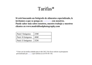 Tarifas*
Si está buscando un fotógrafo de alimentos especializado, le
invitamos a que se ponga en contacto con nosotros.
Puede saber más sobre nosotros, nuestro trabajo y nuestros
clientes en www.madridfoodphotography.com


 Pack 5 Imágenes             250€
 Pack 10 Imágenes            400€
 Pack 15 Imágenes            525€




* Estas son las tarifas estándar para el año 2012. Por favor solicite su presupuesto
personalizado por email o por teléfono en el 678 501 102
 