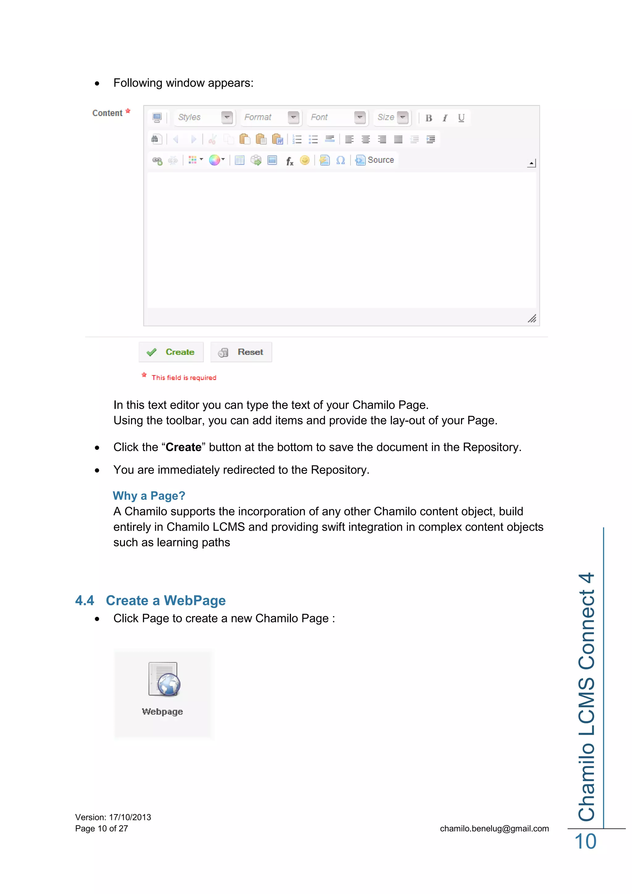 

Following window appears:

In this text editor you can type the text of your Chamilo Page.
Using the toolbar, you can add items and provide the lay-out of your Page.


Click the “Create” button at the bottom to save the document in the Repository.



You are immediately redirected to the Repository.

Chamilo LCMS Connect 4

Why a Page?
A Chamilo supports the incorporation of any other Chamilo content object, build
entirely in Chamilo LCMS and providing swift integration in complex content objects
such as learning paths

4.4 Create a WebPage


Click Page to create a new Chamilo Page :

Version: 17/10/2013
Page 10 of 27

chamilo.benelug@gmail.com

10

 