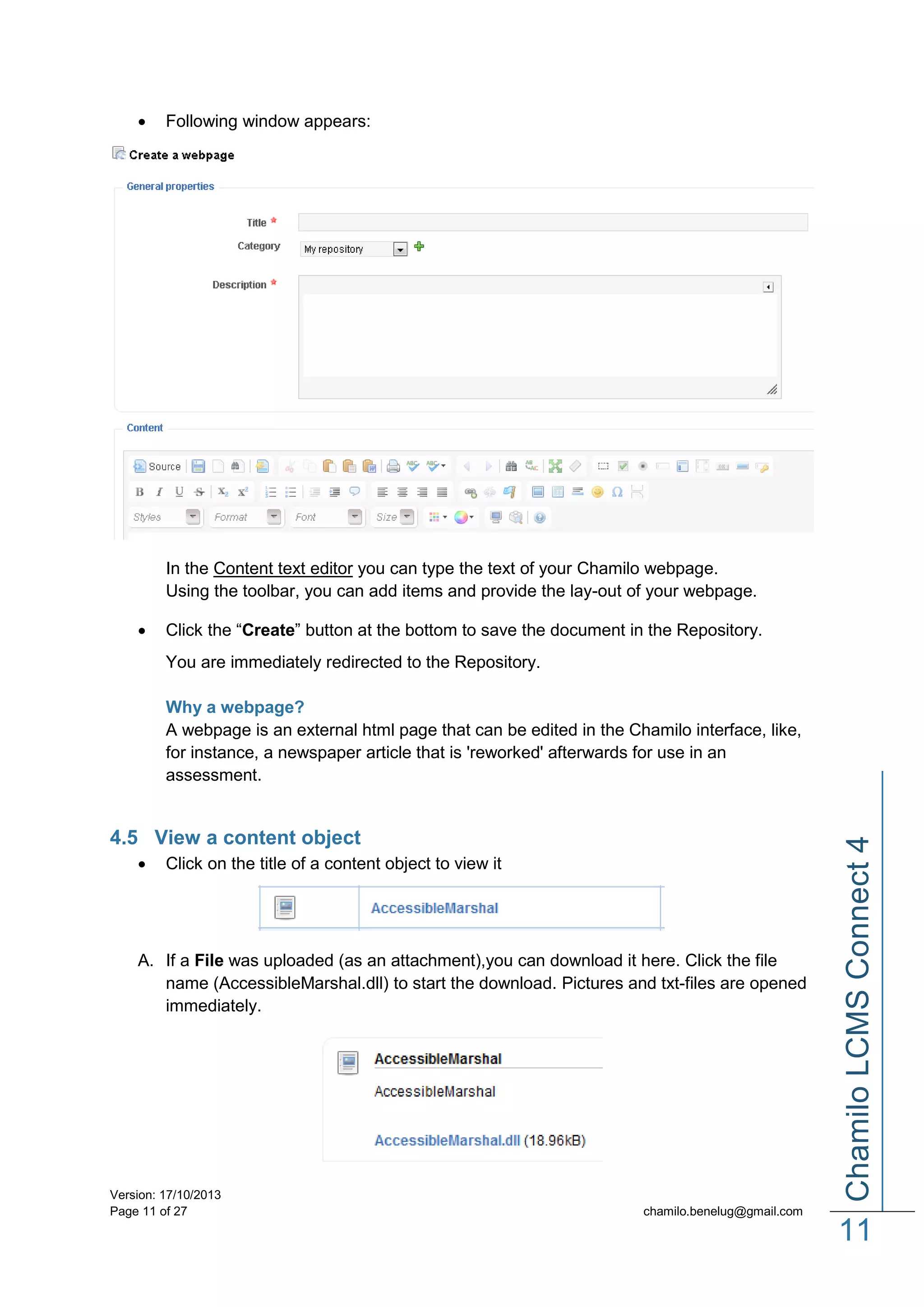 

Following window appears:

In the Content text editor you can type the text of your Chamilo webpage.
Using the toolbar, you can add items and provide the lay-out of your webpage.


Click the “Create” button at the bottom to save the document in the Repository.
You are immediately redirected to the Repository.

4.5 View a content object


Click on the title of a content object to view it

A. If a File was uploaded (as an attachment),you can download it here. Click the file
name (AccessibleMarshal.dll) to start the download. Pictures and txt-files are opened
immediately.

Version: 17/10/2013
Page 11 of 27

Chamilo LCMS Connect 4

Why a webpage?
A webpage is an external html page that can be edited in the Chamilo interface, like,
for instance, a newspaper article that is 'reworked' afterwards for use in an
assessment.

chamilo.benelug@gmail.com

11

 