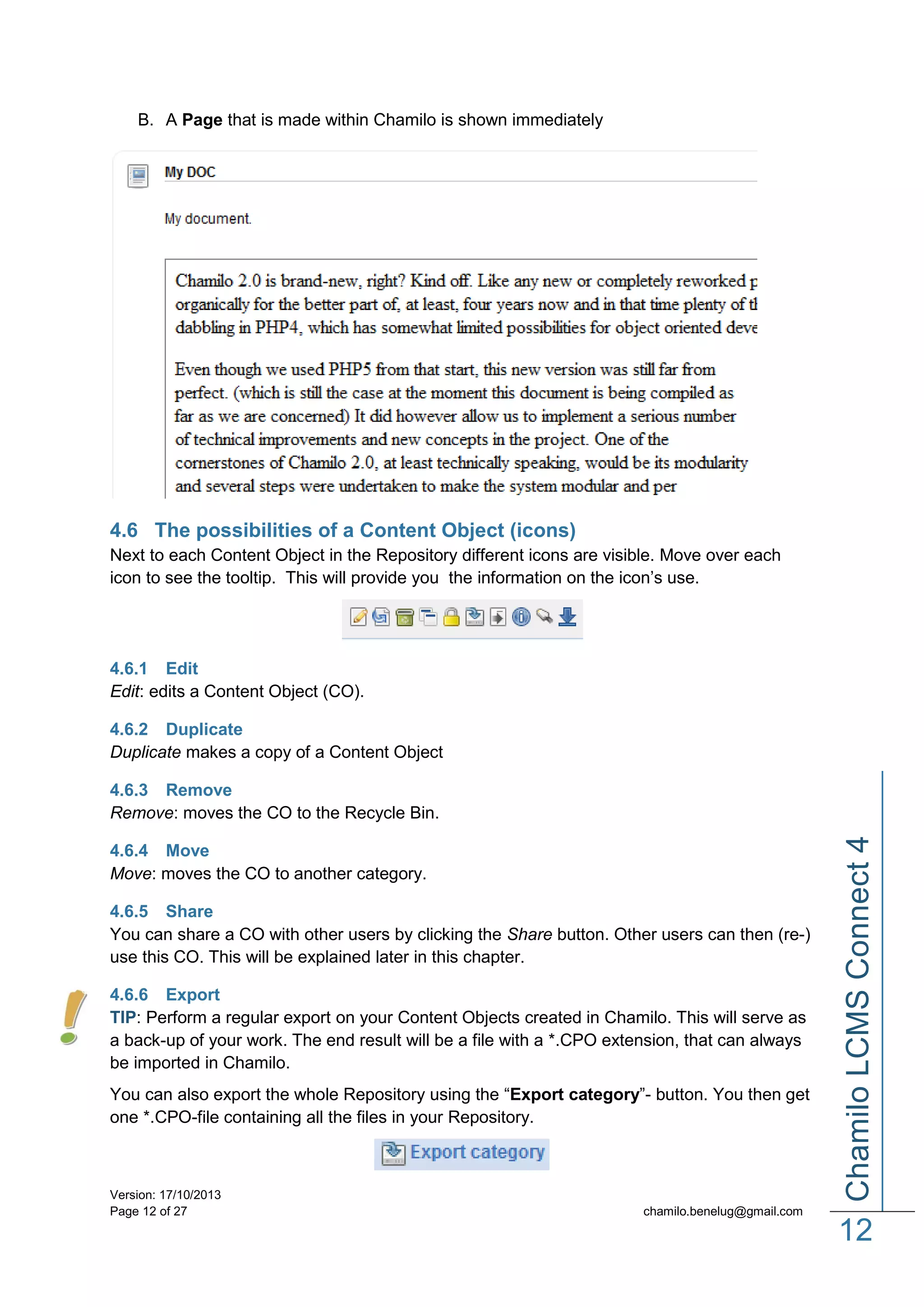 B. A Page that is made within Chamilo is shown immediately

4.6 The possibilities of a Content Object (icons)
Next to each Content Object in the Repository different icons are visible. Move over each
icon to see the tooltip. This will provide you the information on the icon’s use.

4.6.1 Edit
Edit: edits a Content Object (CO).
4.6.2 Duplicate
Duplicate makes a copy of a Content Object

4.6.4 Move
Move: moves the CO to another category.
4.6.5 Share
You can share a CO with other users by clicking the Share button. Other users can then (re-)
use this CO. This will be explained later in this chapter.
4.6.6 Export
TIP: Perform a regular export on your Content Objects created in Chamilo. This will serve as
a back-up of your work. The end result will be a file with a *.CPO extension, that can always
be imported in Chamilo.
You can also export the whole Repository using the “Export category”- button. You then get
one *.CPO-file containing all the files in your Repository.

Version: 17/10/2013
Page 12 of 27

Chamilo LCMS Connect 4

4.6.3 Remove
Remove: moves the CO to the Recycle Bin.

chamilo.benelug@gmail.com

12

 
