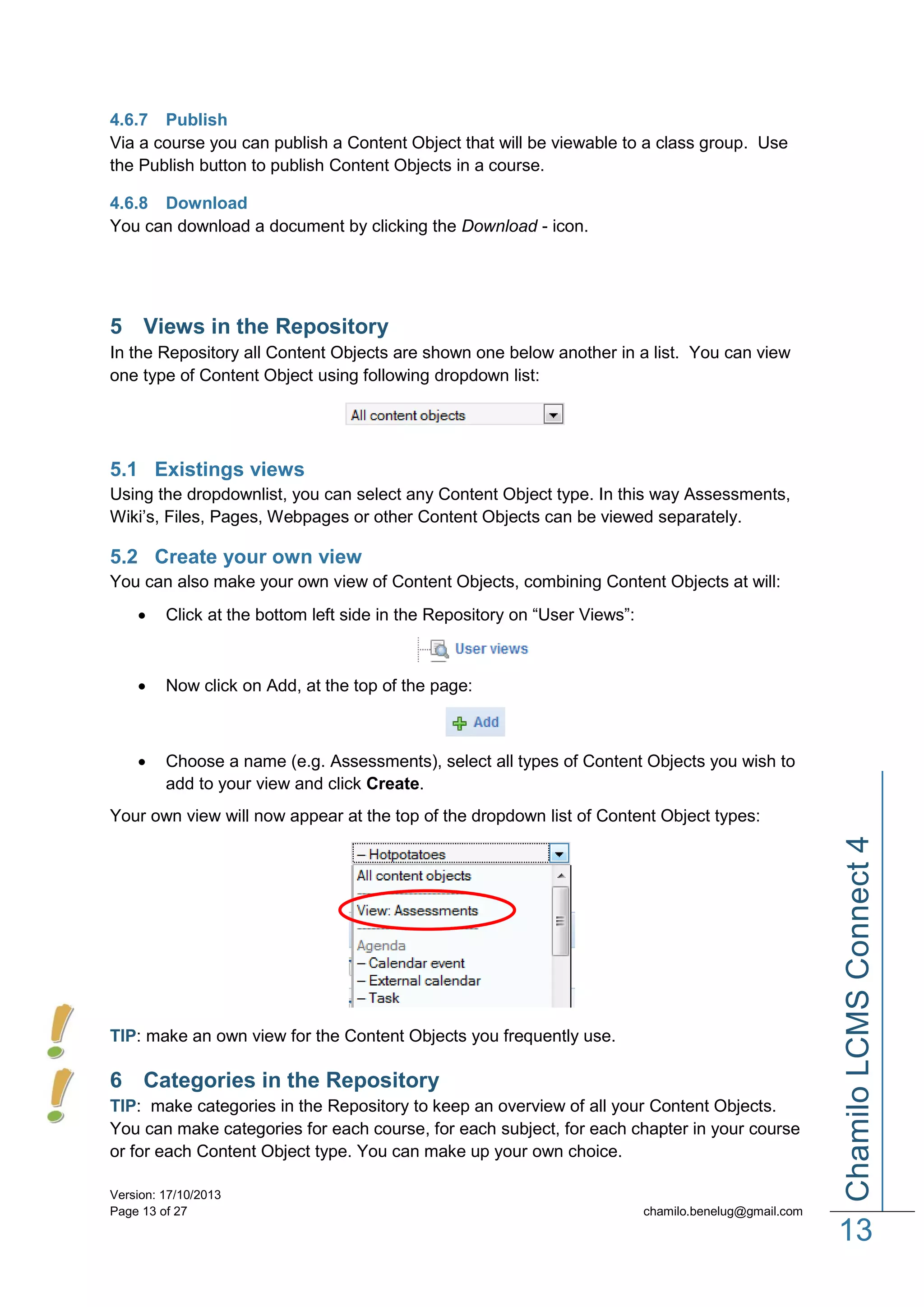 4.6.7 Publish
Via a course you can publish a Content Object that will be viewable to a class group. Use
the Publish button to publish Content Objects in a course.
4.6.8 Download
You can download a document by clicking the Download - icon.

5 Views in the Repository
In the Repository all Content Objects are shown one below another in a list. You can view
one type of Content Object using following dropdown list:

5.1 Existings views
Using the dropdownlist, you can select any Content Object type. In this way Assessments,
Wiki’s, Files, Pages, Webpages or other Content Objects can be viewed separately.

5.2 Create your own view
You can also make your own view of Content Objects, combining Content Objects at will:


Click at the bottom left side in the Repository on “User Views”:



Now click on Add, at the top of the page:



Choose a name (e.g. Assessments), select all types of Content Objects you wish to
add to your view and click Create.

TIP: make an own view for the Content Objects you frequently use.

6 Categories in the Repository
TIP: make categories in the Repository to keep an overview of all your Content Objects.
You can make categories for each course, for each subject, for each chapter in your course
or for each Content Object type. You can make up your own choice.
Version: 17/10/2013
Page 13 of 27

Chamilo LCMS Connect 4

Your own view will now appear at the top of the dropdown list of Content Object types:

chamilo.benelug@gmail.com

13

 