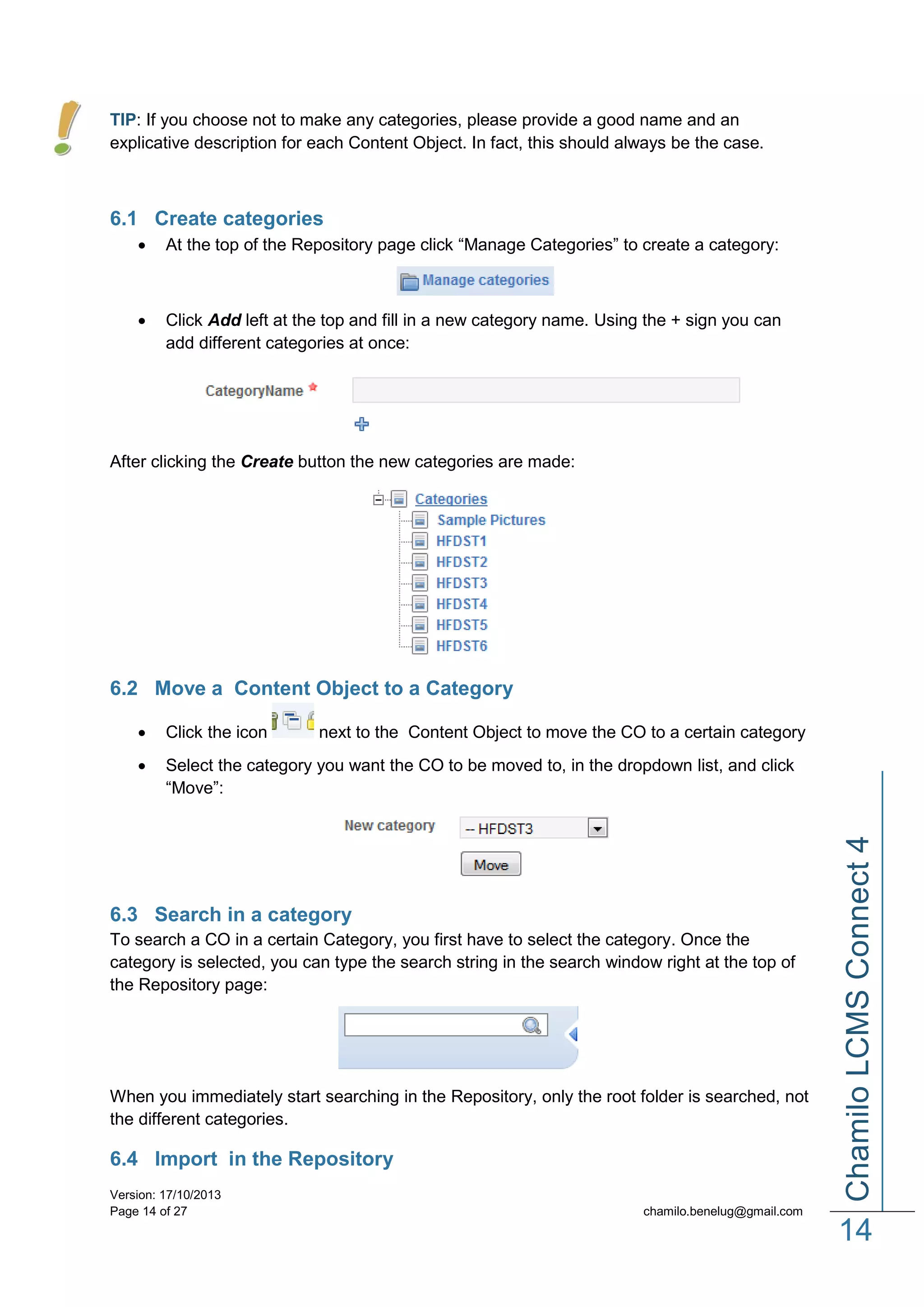 TIP: If you choose not to make any categories, please provide a good name and an
explicative description for each Content Object. In fact, this should always be the case.

6.1 Create categories


At the top of the Repository page click “Manage Categories” to create a category:



Click Add left at the top and fill in a new category name. Using the + sign you can
add different categories at once:

After clicking the Create button the new categories are made:

6.2 Move a Content Object to a Category


Click the icon



Select the category you want the CO to be moved to, in the dropdown list, and click
“Move”:

6.3 Search in a category
To search a CO in a certain Category, you first have to select the category. Once the
category is selected, you can type the search string in the search window right at the top of
the Repository page:

When you immediately start searching in the Repository, only the root folder is searched, not
the different categories.

6.4 Import in the Repository
Version: 17/10/2013
Page 14 of 27

Chamilo LCMS Connect 4

next to the Content Object to move the CO to a certain category

chamilo.benelug@gmail.com

14

 