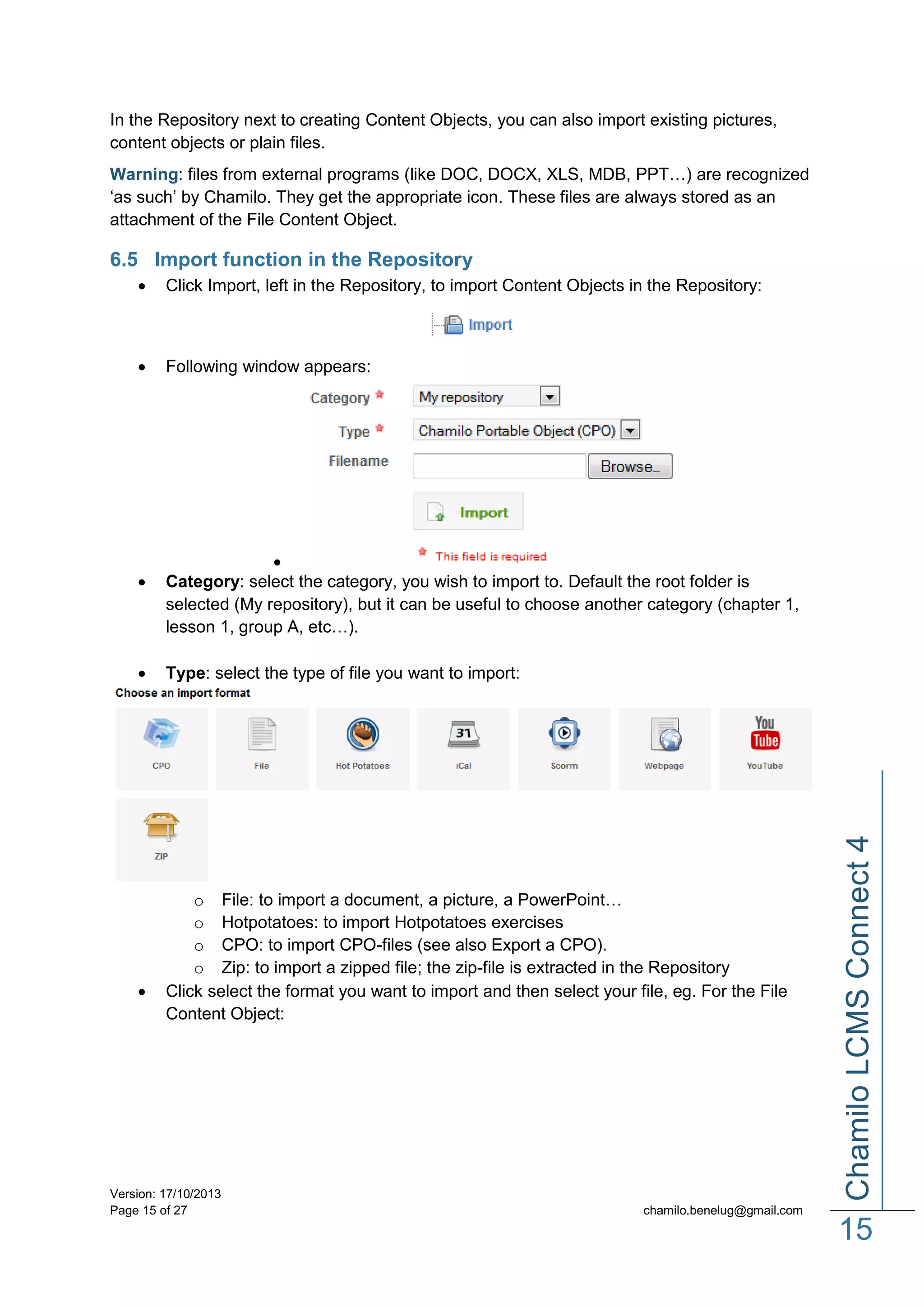 In the Repository next to creating Content Objects, you can also import existing pictures,
content objects or plain files.
Warning: files from external programs (like DOC, DOCX, XLS, MDB, PPT…) are recognized
‘as such’ by Chamilo. They get the appropriate icon. These files are always stored as an
attachment of the File Content Object.

6.5 Import function in the Repository


Click Import, left in the Repository, to import Content Objects in the Repository:



Following window appears:






Category: select the category, you wish to import to. Default the root folder is
selected (My repository), but it can be useful to choose another category (chapter 1,
lesson 1, group A, etc…).
Type: select the type of file you want to import:

o File: to import a document, a picture, a PowerPoint…
o Hotpotatoes: to import Hotpotatoes exercises
o CPO: to import CPO-files (see also Export a CPO).
o Zip: to import a zipped file; the zip-file is extracted in the Repository
Click select the format you want to import and then select your file, eg. For the File
Content Object:

Version: 17/10/2013
Page 15 of 27

Chamilo LCMS Connect 4



chamilo.benelug@gmail.com

15

 