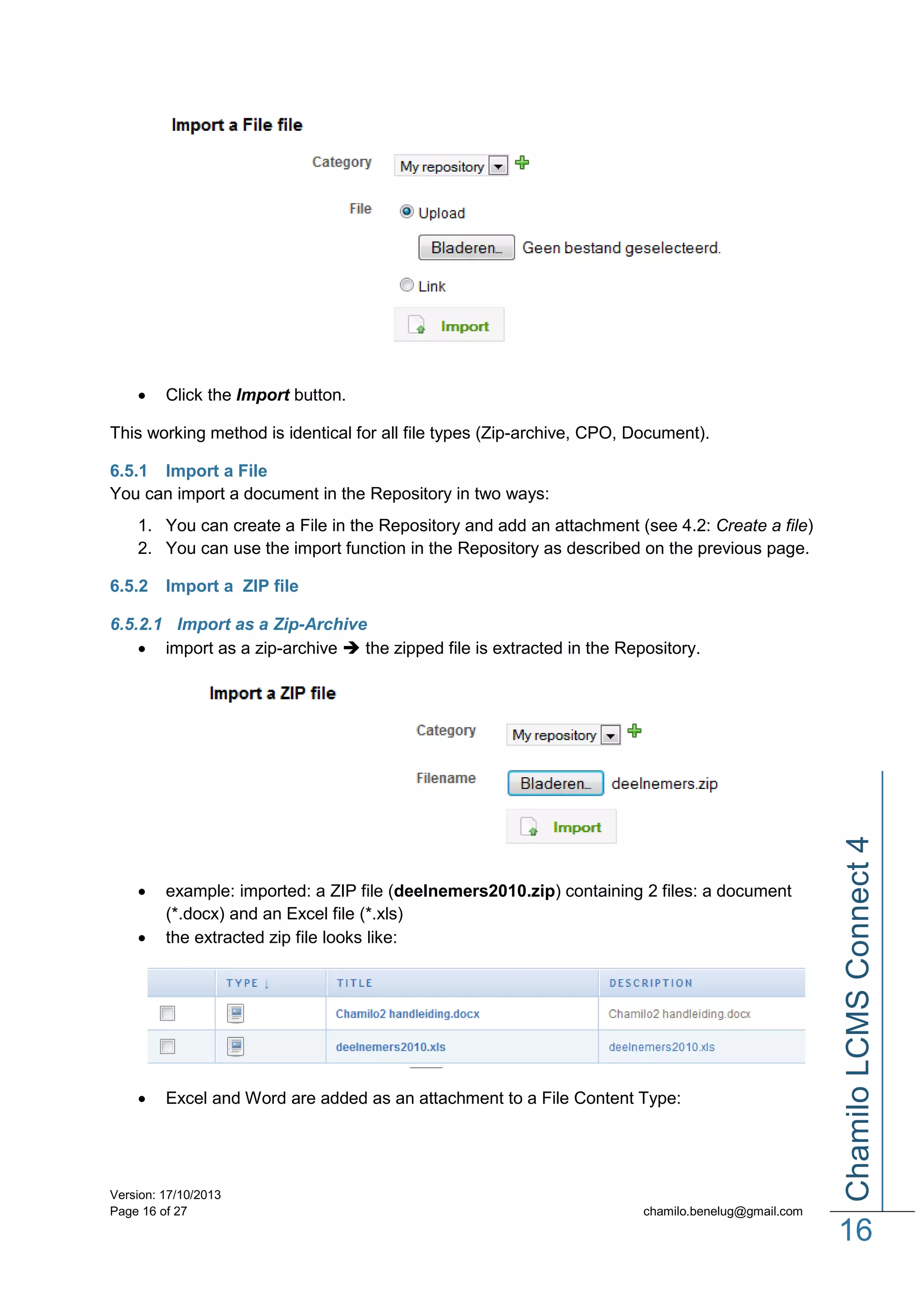 

Click the Import button.

This working method is identical for all file types (Zip-archive, CPO, Document).
6.5.1 Import a File
You can import a document in the Repository in two ways:
1. You can create a File in the Repository and add an attachment (see 4.2: Create a file)
2. You can use the import function in the Repository as described on the previous page.
6.5.2

Import a ZIP file




example: imported: a ZIP file (deelnemers2010.zip) containing 2 files: a document
(*.docx) and an Excel file (*.xls)
the extracted zip file looks like:



Excel and Word are added as an attachment to a File Content Type:

Version: 17/10/2013
Page 16 of 27

Chamilo LCMS Connect 4

6.5.2.1 Import as a Zip-Archive
 import as a zip-archive  the zipped file is extracted in the Repository.

chamilo.benelug@gmail.com

16

 