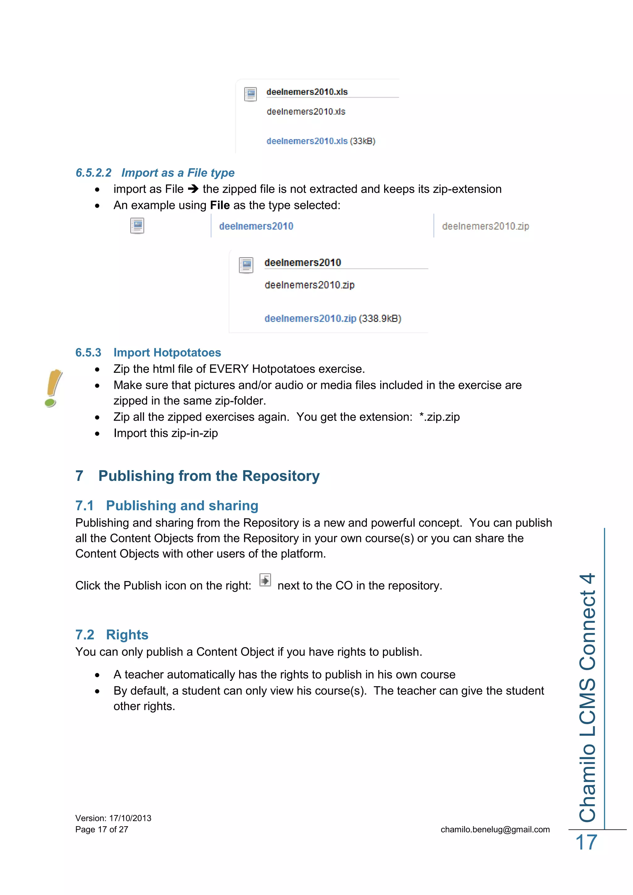 6.5.2.2 Import as a File type
 import as File  the zipped file is not extracted and keeps its zip-extension
 An example using File as the type selected:

6.5.3





Import Hotpotatoes
Zip the html file of EVERY Hotpotatoes exercise.
Make sure that pictures and/or audio or media files included in the exercise are
zipped in the same zip-folder.
Zip all the zipped exercises again. You get the extension: *.zip.zip
Import this zip-in-zip

7 Publishing from the Repository
7.1 Publishing and sharing

Click the Publish icon on the right:

next to the CO in the repository.

7.2 Rights
You can only publish a Content Object if you have rights to publish.



A teacher automatically has the rights to publish in his own course
By default, a student can only view his course(s). The teacher can give the student
other rights.

Version: 17/10/2013
Page 17 of 27

Chamilo LCMS Connect 4

Publishing and sharing from the Repository is a new and powerful concept. You can publish
all the Content Objects from the Repository in your own course(s) or you can share the
Content Objects with other users of the platform.

chamilo.benelug@gmail.com

17

 