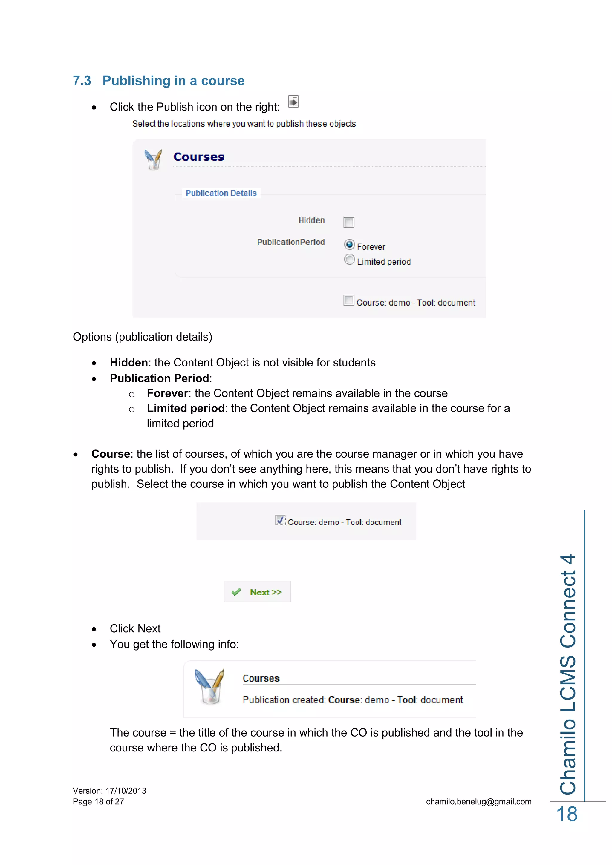 7.3 Publishing in a course


Click the Publish icon on the right:

Options (publication details)



Course: the list of courses, of which you are the course manager or in which you have
rights to publish. If you don’t see anything here, this means that you don’t have rights to
publish. Select the course in which you want to publish the Content Object




Click Next
You get the following info:

The course = the title of the course in which the CO is published and the tool in the
course where the CO is published.

Version: 17/10/2013
Page 18 of 27

Chamilo LCMS Connect 4



Hidden: the Content Object is not visible for students
Publication Period:
o Forever: the Content Object remains available in the course
o Limited period: the Content Object remains available in the course for a
limited period

chamilo.benelug@gmail.com

18

 