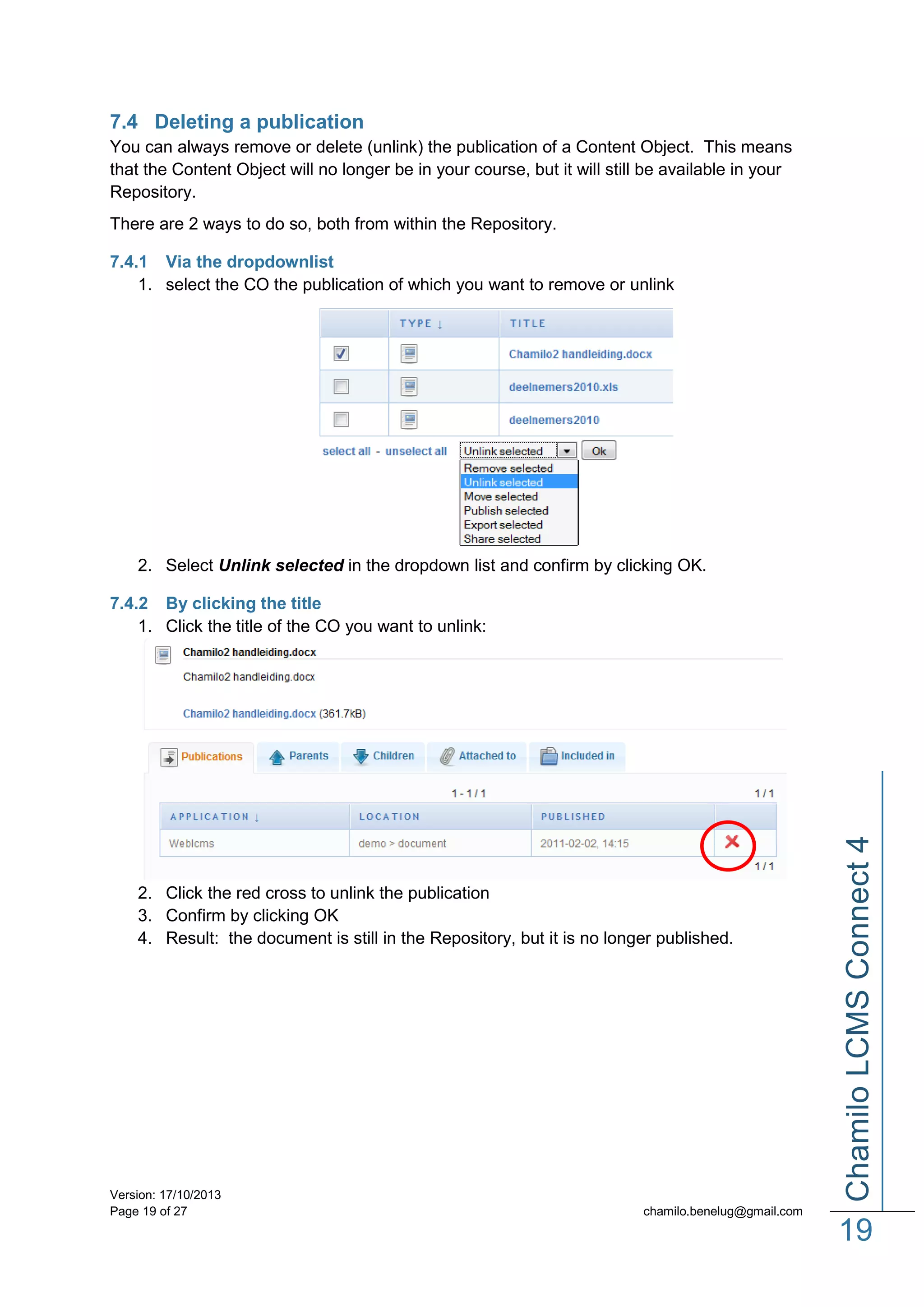 7.4 Deleting a publication
You can always remove or delete (unlink) the publication of a Content Object. This means
that the Content Object will no longer be in your course, but it will still be available in your
Repository.
There are 2 ways to do so, both from within the Repository.
7.4.1 Via the dropdownlist
1. select the CO the publication of which you want to remove or unlink

2. Select Unlink selected in the dropdown list and confirm by clicking OK.

2. Click the red cross to unlink the publication
3. Confirm by clicking OK
4. Result: the document is still in the Repository, but it is no longer published.

Version: 17/10/2013
Page 19 of 27

Chamilo LCMS Connect 4

7.4.2 By clicking the title
1. Click the title of the CO you want to unlink:

chamilo.benelug@gmail.com

19

 