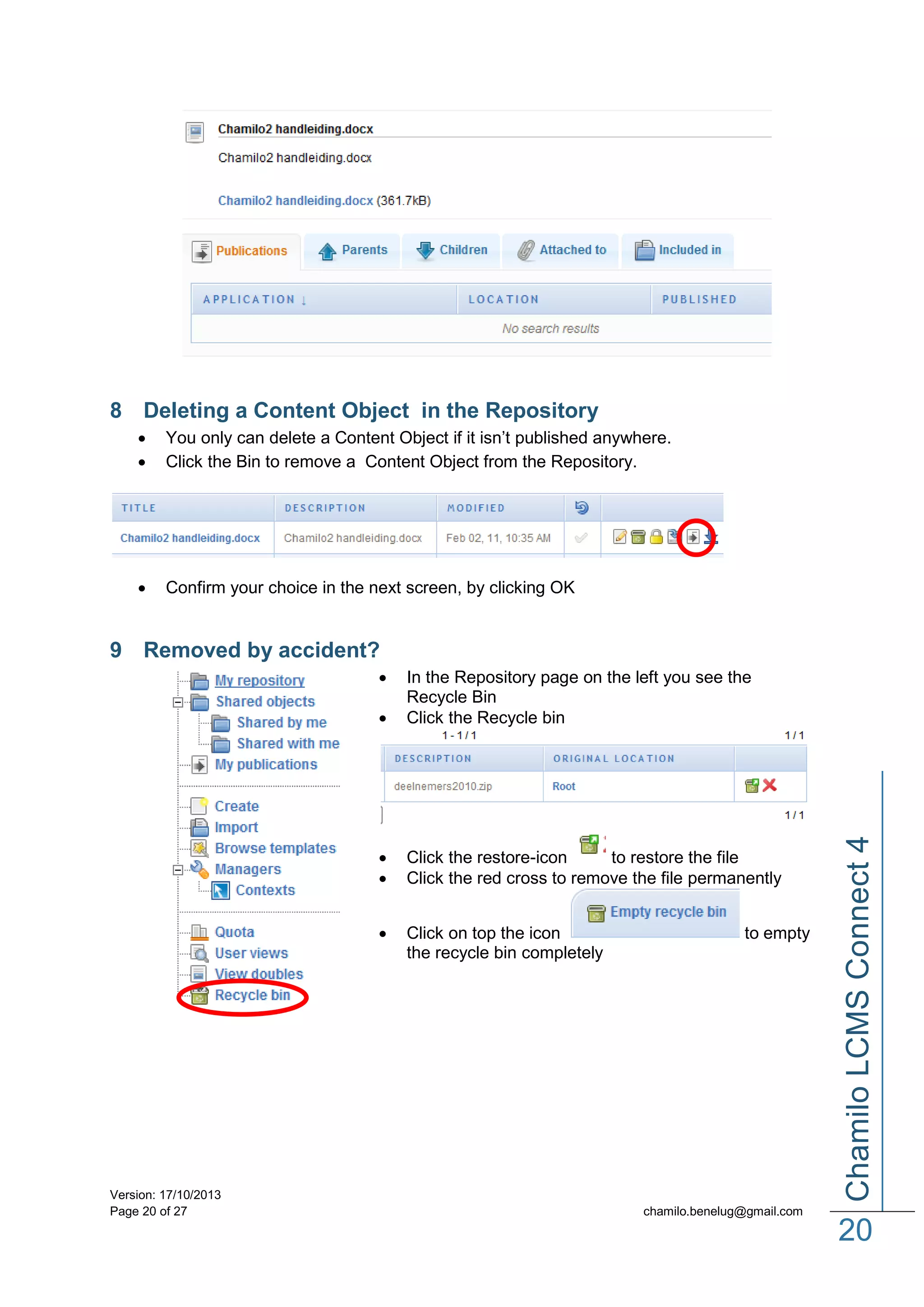 8 Deleting a Content Object in the Repository



You only can delete a Content Object if it isn’t published anywhere.
Click the Bin to remove a Content Object from the Repository.



Confirm your choice in the next screen, by clicking OK

9 Removed by accident?






Version: 17/10/2013
Page 20 of 27

Click the restore-icon
to restore the file
Click the red cross to remove the file permanently
Click on top the icon
the recycle bin completely

to empty

Chamilo LCMS Connect 4



In the Repository page on the left you see the
Recycle Bin
Click the Recycle bin

chamilo.benelug@gmail.com

20

 