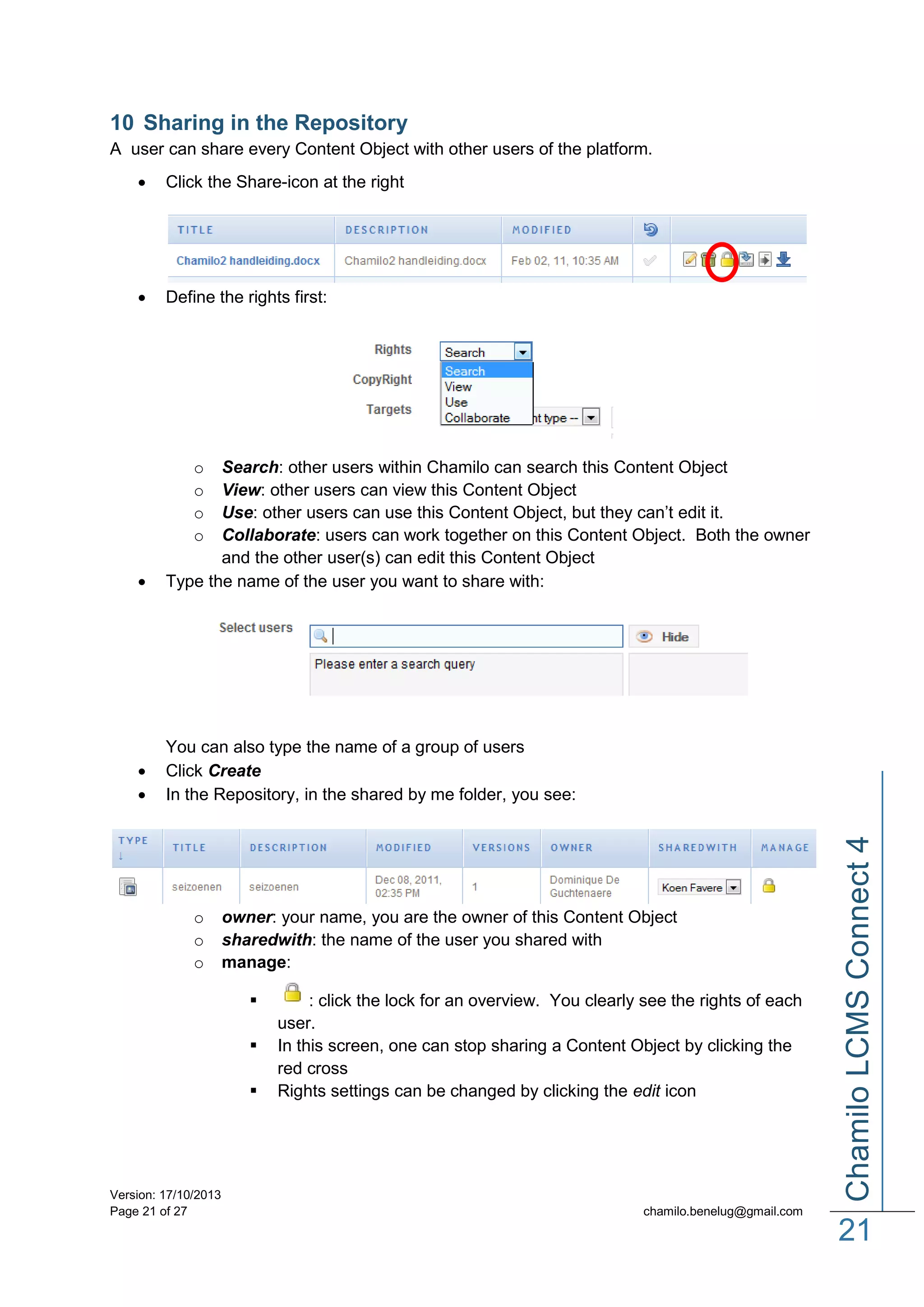 10 Sharing in the Repository
A user can share every Content Object with other users of the platform.


Click the Share-icon at the right



Define the rights first:

o
o
o
o




You can also type the name of a group of users
Click Create
In the Repository, in the shared by me folder, you see:

o
o
o

owner: your name, you are the owner of this Content Object
sharedwith: the name of the user you shared with
manage:




Version: 17/10/2013
Page 21 of 27

: click the lock for an overview. You clearly see the rights of each
user.
In this screen, one can stop sharing a Content Object by clicking the
red cross
Rights settings can be changed by clicking the edit icon

Chamilo LCMS Connect 4



Search: other users within Chamilo can search this Content Object
View: other users can view this Content Object
Use: other users can use this Content Object, but they can’t edit it.
Collaborate: users can work together on this Content Object. Both the owner
and the other user(s) can edit this Content Object
Type the name of the user you want to share with:

chamilo.benelug@gmail.com

21

 