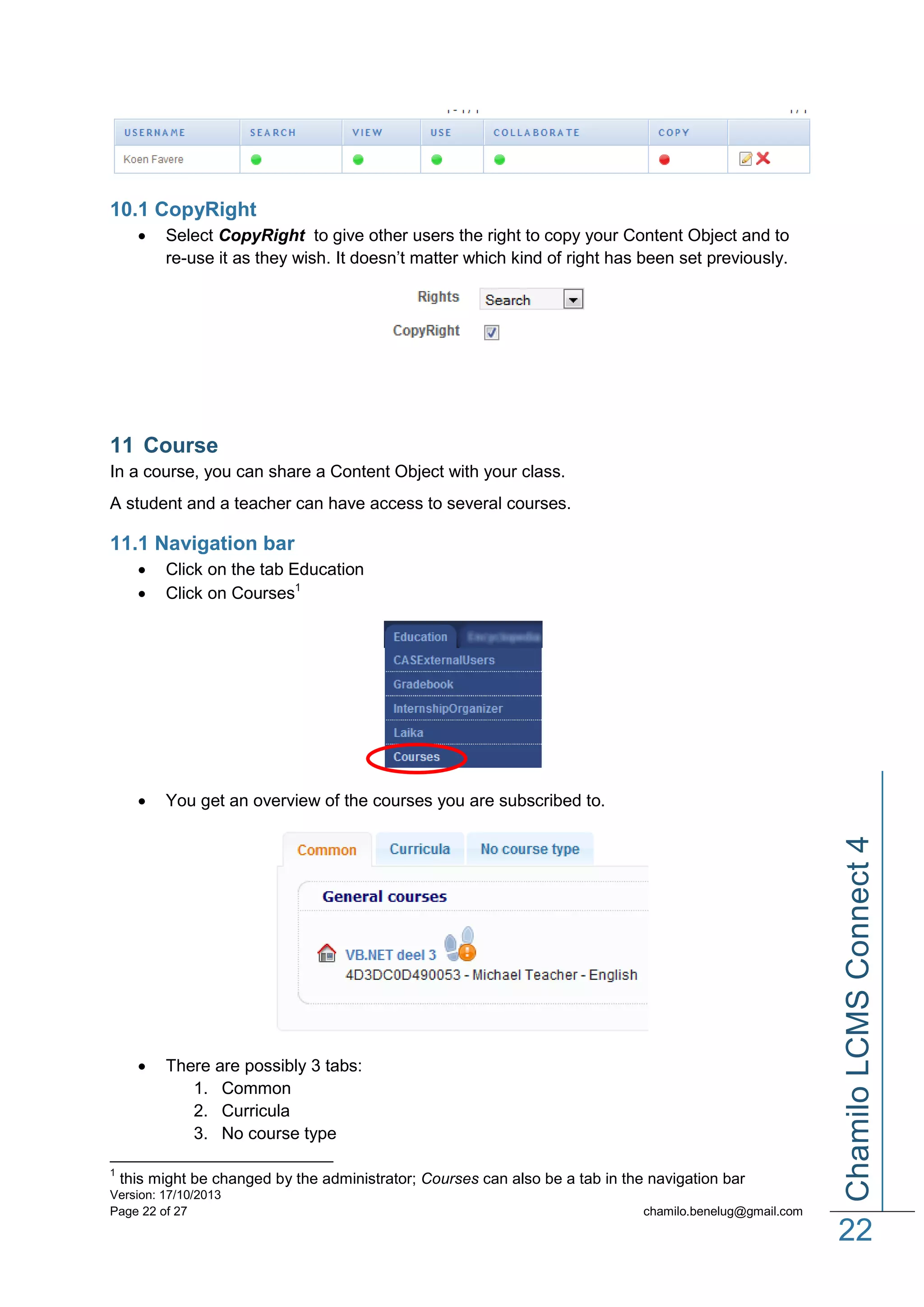 10.1 CopyRight


Select CopyRight to give other users the right to copy your Content Object and to
re-use it as they wish. It doesn’t matter which kind of right has been set previously.

11 Course
In a course, you can share a Content Object with your class.
A student and a teacher can have access to several courses.

11.1 Navigation bar



You get an overview of the courses you are subscribed to.



1

Click on the tab Education
Click on Courses1

There are possibly 3 tabs:
1. Common
2. Curricula
3. No course type

this might be changed by the administrator; Courses can also be a tab in the navigation bar

Version: 17/10/2013
Page 22 of 27

Chamilo LCMS Connect 4




chamilo.benelug@gmail.com

22

 