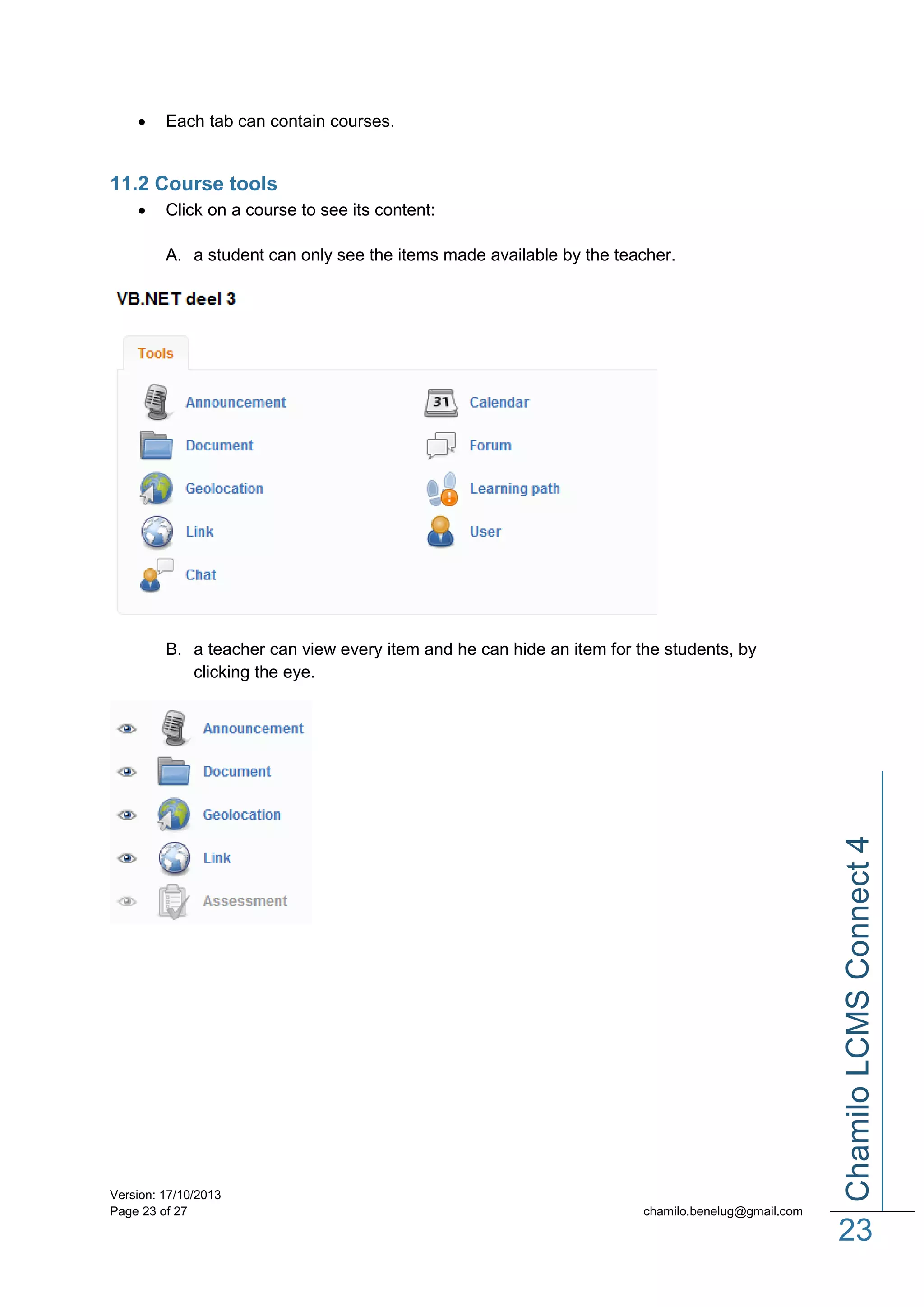

Each tab can contain courses.

11.2 Course tools


Click on a course to see its content:
A. a student can only see the items made available by the teacher.

Version: 17/10/2013
Page 23 of 27

Chamilo LCMS Connect 4

B. a teacher can view every item and he can hide an item for the students, by
clicking the eye.

chamilo.benelug@gmail.com

23

 