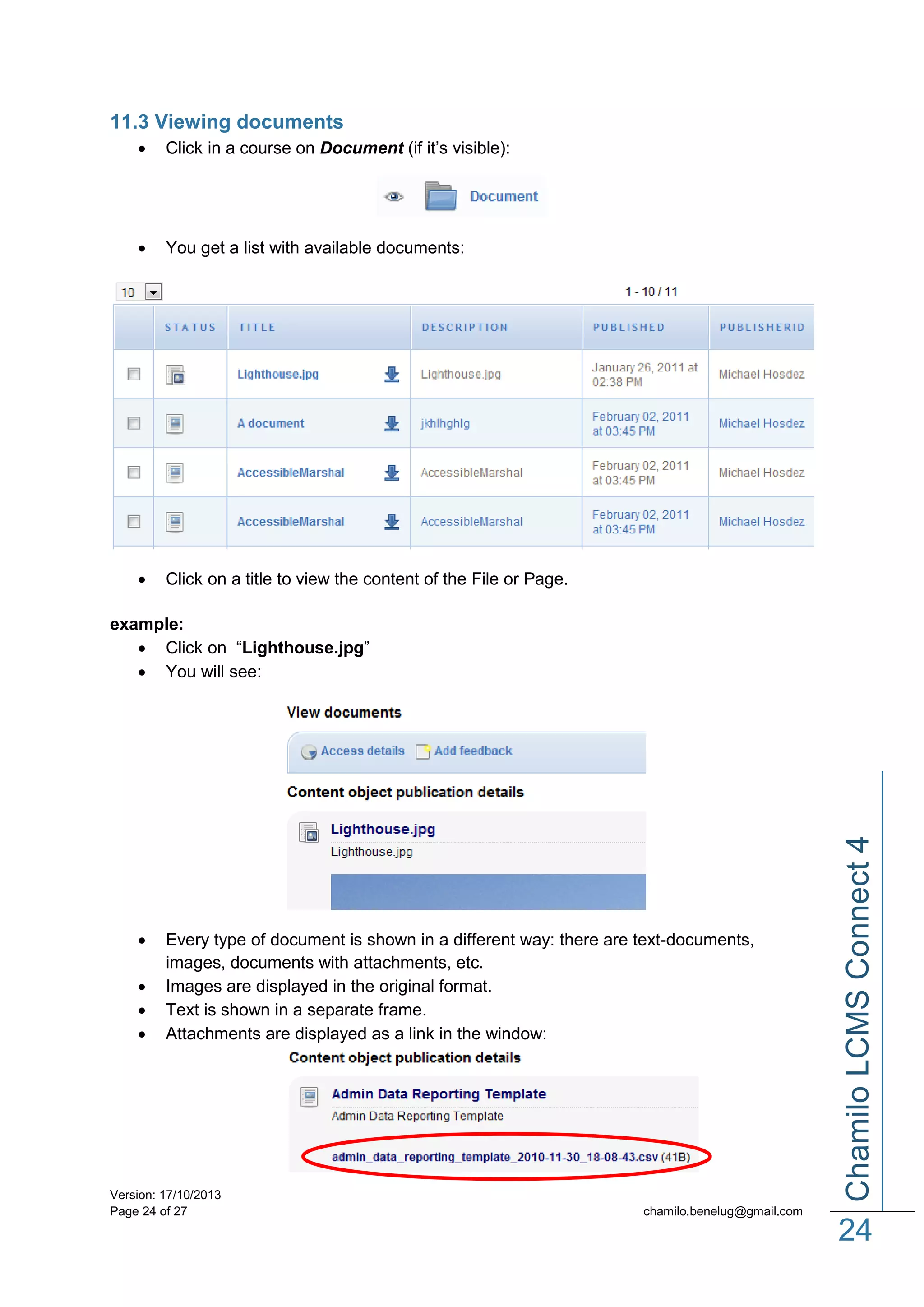 11.3 Viewing documents


Click in a course on Document (if it’s visible):



You get a list with available documents:



Click on a title to view the content of the File or Page.






Every type of document is shown in a different way: there are text-documents,
images, documents with attachments, etc.
Images are displayed in the original format.
Text is shown in a separate frame.
Attachments are displayed as a link in the window:

Version: 17/10/2013
Page 24 of 27

Chamilo LCMS Connect 4

example:
 Click on “Lighthouse.jpg”
 You will see:

chamilo.benelug@gmail.com

24

 