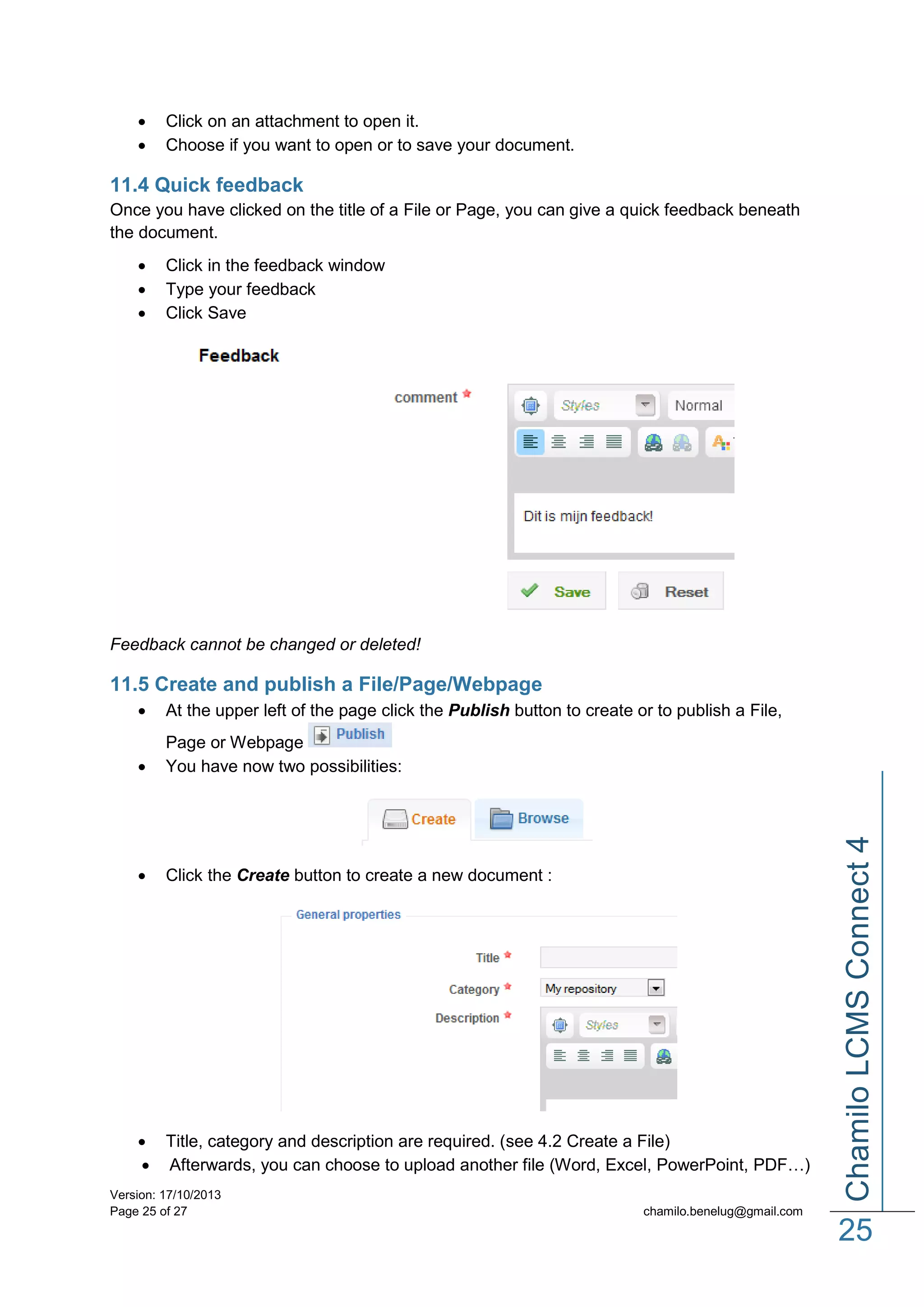 


Click on an attachment to open it.
Choose if you want to open or to save your document.

11.4 Quick feedback
Once you have clicked on the title of a File or Page, you can give a quick feedback beneath
the document.




Click in the feedback window
Type your feedback
Click Save

Feedback cannot be changed or deleted!

11.5 Create and publish a File/Page/Webpage
At the upper left of the page click the Publish button to create or to publish a File,



Page or Webpage
You have now two possibilities:



Click the Create button to create a new document :

 Title, category and description are required. (see 4.2 Create a File)
 Afterwards, you can choose to upload another file (Word, Excel, PowerPoint, PDF…)
Version: 17/10/2013
Page 25 of 27

Chamilo LCMS Connect 4



chamilo.benelug@gmail.com

25

 