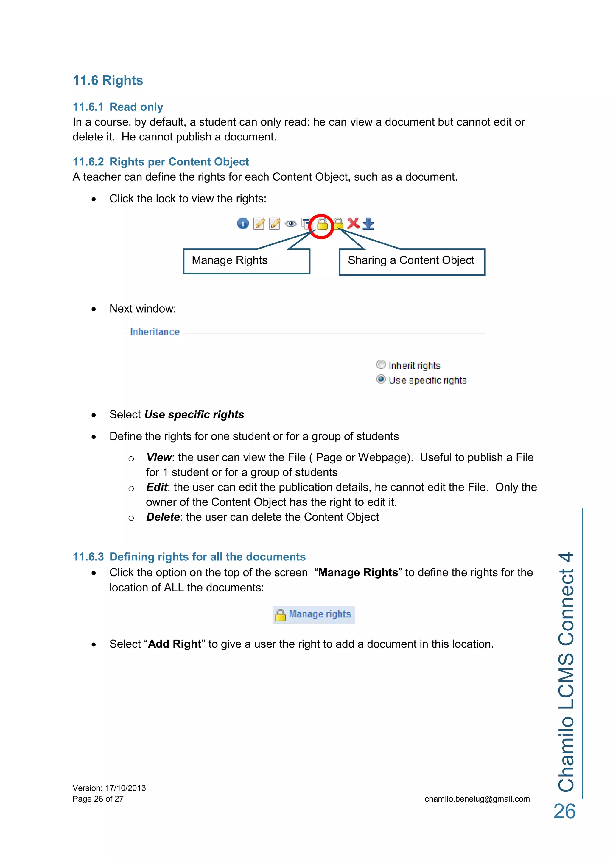 11.6 Rights
11.6.1 Read only
In a course, by default, a student can only read: he can view a document but cannot edit or
delete it. He cannot publish a document.
11.6.2 Rights per Content Object
A teacher can define the rights for each Content Object, such as a document.


Click the lock to view the rights:

Manage Rights

Sharing a Content Object



Next window:



Select Use specific rights



Define the rights for one student or for a group of students

o
o

View: the user can view the File ( Page or Webpage). Useful to publish a File
for 1 student or for a group of students
Edit: the user can edit the publication details, he cannot edit the File. Only the
owner of the Content Object has the right to edit it.
Delete: the user can delete the Content Object

11.6.3 Defining rights for all the documents
 Click the option on the top of the screen “Manage Rights” to define the rights for the
location of ALL the documents:



Select “Add Right” to give a user the right to add a document in this location.

Version: 17/10/2013
Page 26 of 27

Chamilo LCMS Connect 4

o

chamilo.benelug@gmail.com

26

 