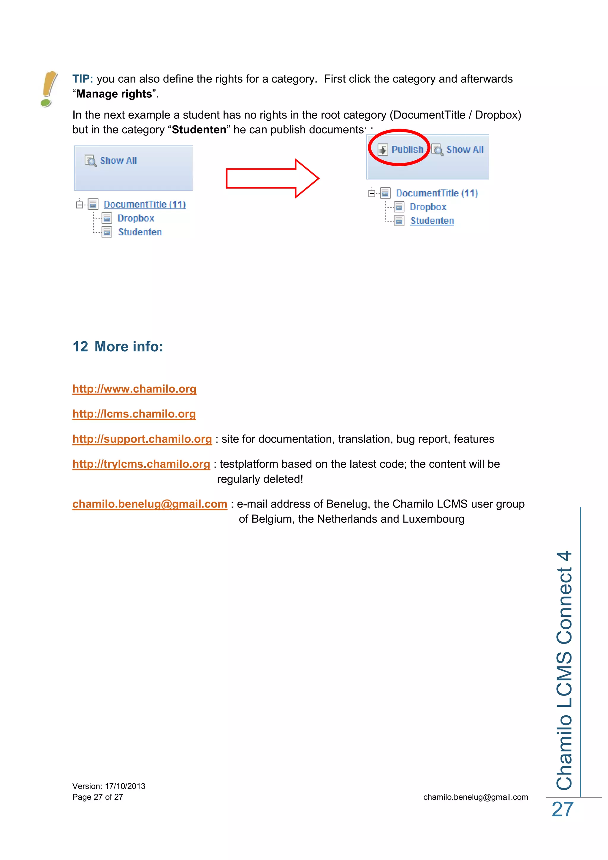 TIP: you can also define the rights for a category. First click the category and afterwards
“Manage rights”.
In the next example a student has no rights in the root category (DocumentTitle / Dropbox)
but in the category “Studenten” he can publish documents: :

12 More info:
http://www.chamilo.org
http://lcms.chamilo.org
http://support.chamilo.org : site for documentation, translation, bug report, features
http://trylcms.chamilo.org : testplatform based on the latest code; the content will be
regularly deleted!

Version: 17/10/2013
Page 27 of 27

Chamilo LCMS Connect 4

chamilo.benelug@gmail.com : e-mail address of Benelug, the Chamilo LCMS user group
of Belgium, the Netherlands and Luxembourg

chamilo.benelug@gmail.com

27

 