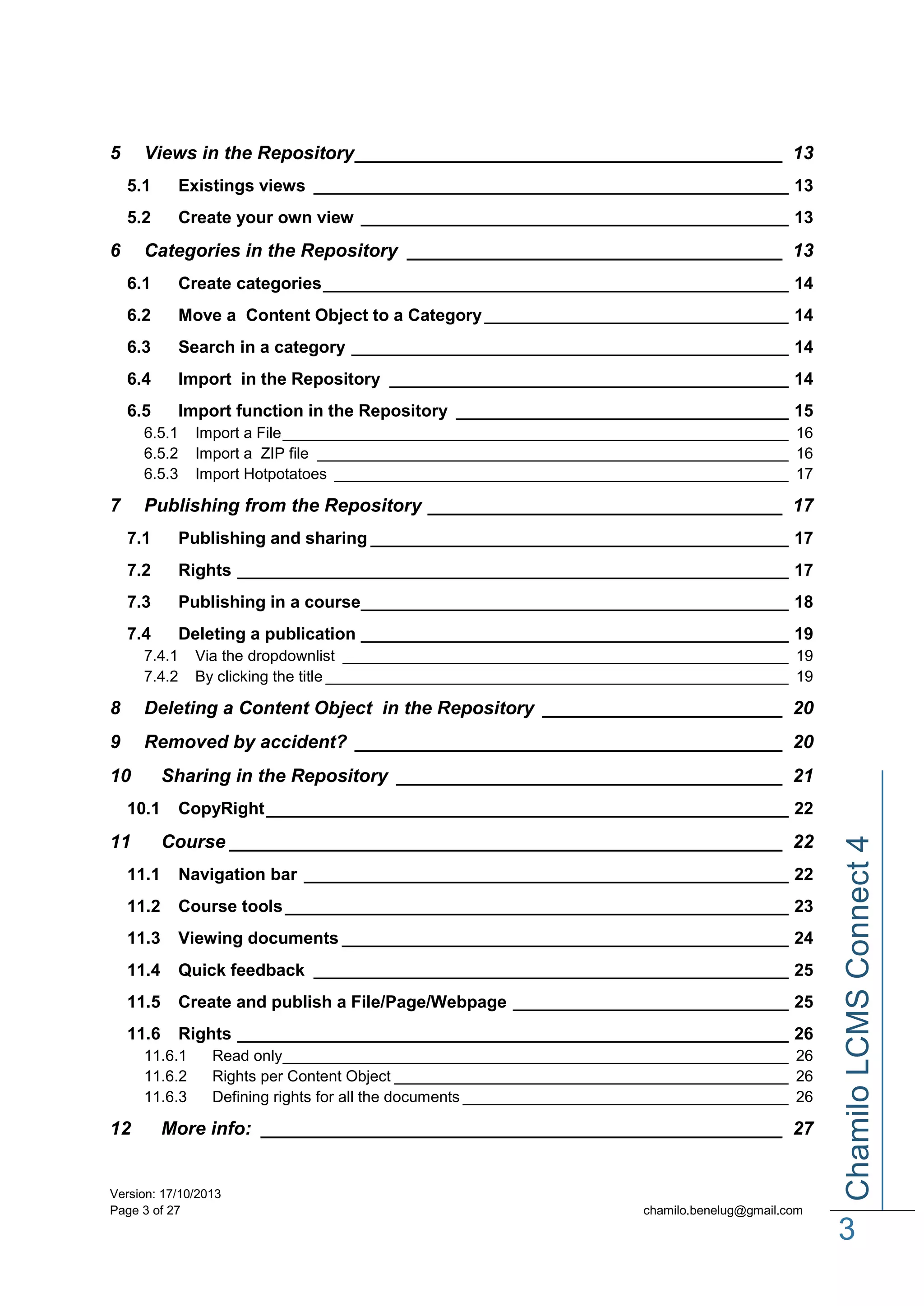 5

Views in the Repository _________________________________________ 13
5.1

Existings views __________________________________________________ 13

5.2

Create your own view _____________________________________________ 13

6

Categories in the Repository ____________________________________ 13
6.1

Create categories _________________________________________________ 14

6.2

Move a Content Object to a Category ________________________________ 14

6.3

Search in a category ______________________________________________ 14

6.4

Import in the Repository __________________________________________ 14

6.5

Import function in the Repository ___________________________________ 15

6.5.1
6.5.2
6.5.3

7

Import a File ___________________________________________________________ 16
Import a ZIP file _______________________________________________________ 16
Import Hotpotatoes _____________________________________________________ 17

Publishing from the Repository __________________________________ 17
7.1

Publishing and sharing ____________________________________________ 17

7.2

Rights __________________________________________________________ 17

7.3

Publishing in a course_____________________________________________ 18

7.4

Deleting a publication _____________________________________________ 19

7.4.1
7.4.2

Via the dropdownlist ____________________________________________________ 19
By clicking the title ______________________________________________________ 19

8

Deleting a Content Object in the Repository _______________________ 20

9

Removed by accident? _________________________________________ 20
Sharing in the Repository _____________________________________ 21

10.1

11

CopyRight _______________________________________________________ 22

Course _____________________________________________________ 22

11.1

Navigation bar ___________________________________________________ 22

11.2

Course tools _____________________________________________________ 23

11.3

Viewing documents _______________________________________________ 24

11.4

Quick feedback __________________________________________________ 25

11.5

Create and publish a File/Page/Webpage _____________________________ 25

11.6

Rights __________________________________________________________ 26

11.6.1
11.6.2
11.6.3

12

Read only ___________________________________________________________ 26
Rights per Content Object ______________________________________________ 26
Defining rights for all the documents ______________________________________ 26

More info: __________________________________________________ 27

Version: 17/10/2013
Page 3 of 27

Chamilo LCMS Connect 4

10

chamilo.benelug@gmail.com

3

 