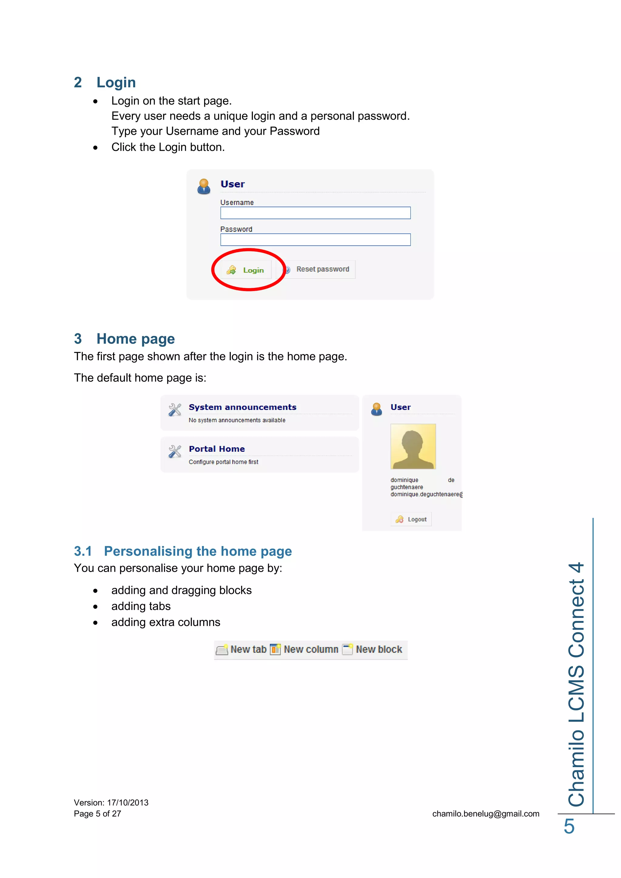 2 Login




Login on the start page.
Every user needs a unique login and a personal password.
Type your Username and your Password
Click the Login button.

3 Home page
The first page shown after the login is the home page.
The default home page is:

Chamilo LCMS Connect 4

3.1 Personalising the home page
You can personalise your home page by:




adding and dragging blocks
adding tabs
adding extra columns

Version: 17/10/2013
Page 5 of 27

chamilo.benelug@gmail.com

5

 