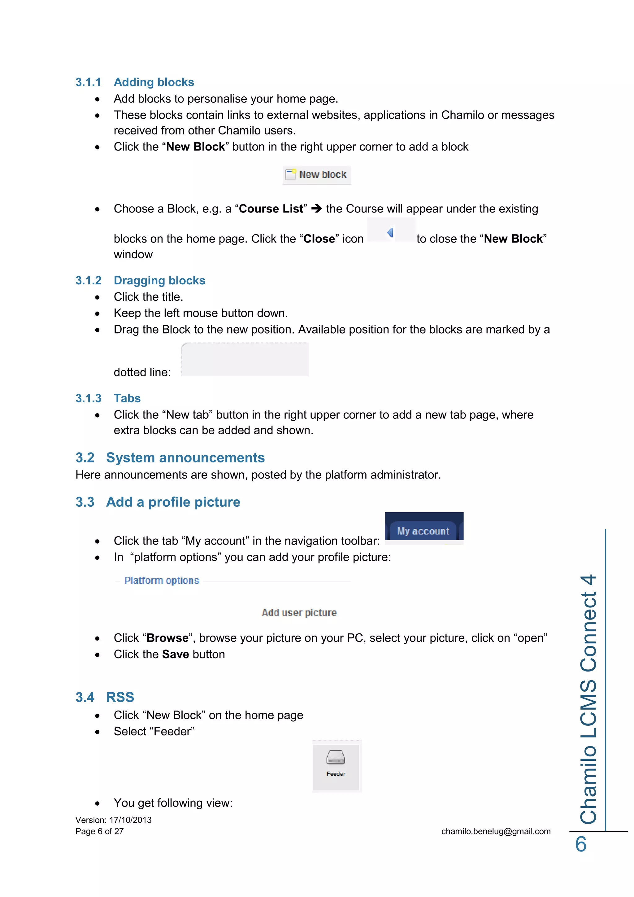 3.1.1




Adding blocks
Add blocks to personalise your home page.
These blocks contain links to external websites, applications in Chamilo or messages
received from other Chamilo users.
Click the “New Block” button in the right upper corner to add a block



Choose a Block, e.g. a “Course List”  the Course will appear under the existing
blocks on the home page. Click the “Close” icon
window

3.1.2




to close the “New Block”

Dragging blocks
Click the title.
Keep the left mouse button down.
Drag the Block to the new position. Available position for the blocks are marked by a

dotted line:
3.1.3


Tabs
Click the “New tab” button in the right upper corner to add a new tab page, where
extra blocks can be added and shown.

3.2 System announcements
Here announcements are shown, posted by the platform administrator.

3.3 Add a profile picture
Click the tab “My account” in the navigation toolbar:
In “platform options” you can add your profile picture:




Click “Browse”, browse your picture on your PC, select your picture, click on “open”
Click the Save button

3.4 RSS



Click “New Block” on the home page
Select “Feeder”



You get following view:

Version: 17/10/2013
Page 6 of 27

Chamilo LCMS Connect 4




chamilo.benelug@gmail.com

6

 