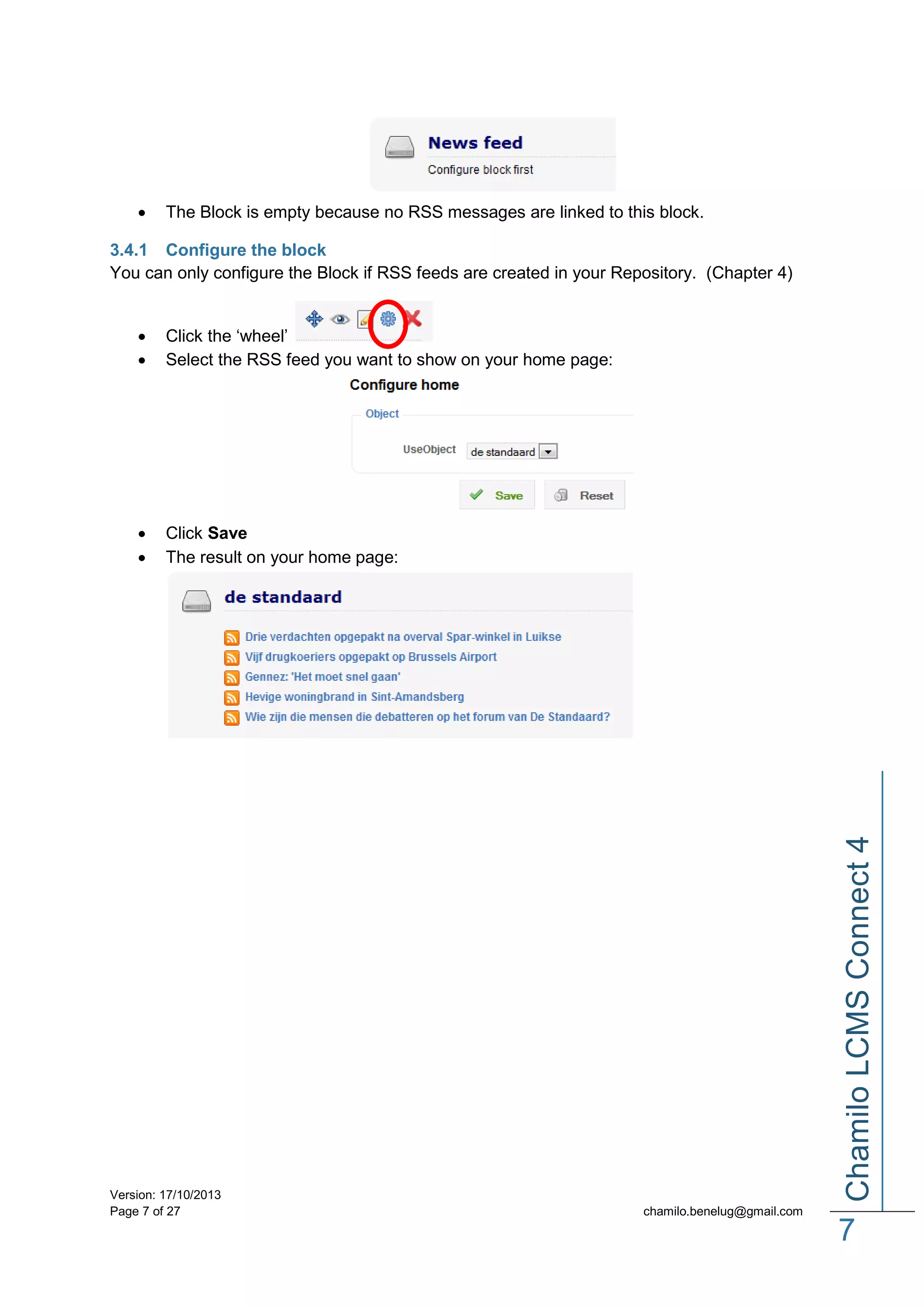 

The Block is empty because no RSS messages are linked to this block.

3.4.1 Configure the block
You can only configure the Block if RSS feeds are created in your Repository. (Chapter 4)

Click the ‘wheel’
Select the RSS feed you want to show on your home page:




Click Save
The result on your home page:

Version: 17/10/2013
Page 7 of 27

Chamilo LCMS Connect 4




chamilo.benelug@gmail.com

7

 