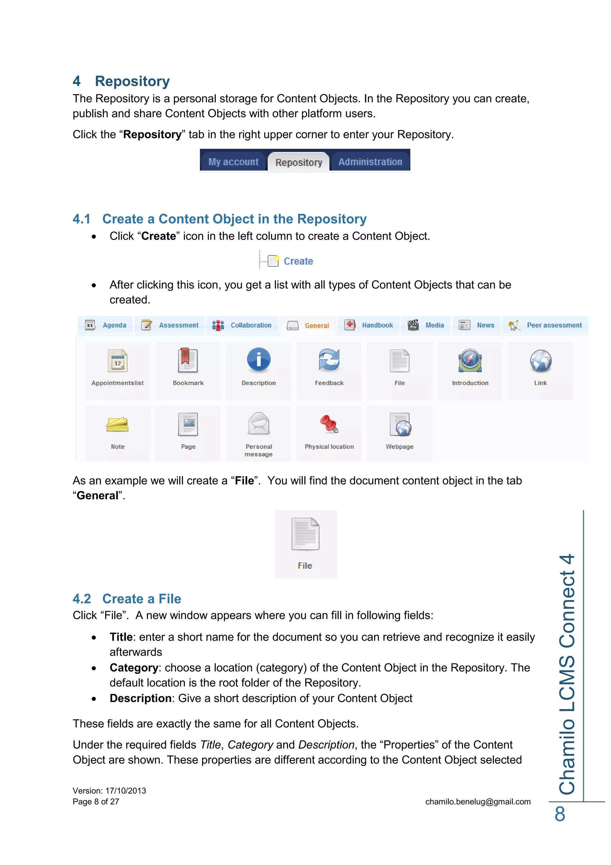 4 Repository
The Repository is a personal storage for Content Objects. In the Repository you can create,
publish and share Content Objects with other platform users.
Click the “Repository” tab in the right upper corner to enter your Repository.

4.1 Create a Content Object in the Repository


Click “Create” icon in the left column to create a Content Object.



After clicking this icon, you get a list with all types of Content Objects that can be
created.

4.2 Create a File
Click “File”. A new window appears where you can fill in following fields:




Title: enter a short name for the document so you can retrieve and recognize it easily
afterwards
Category: choose a location (category) of the Content Object in the Repository. The
default location is the root folder of the Repository.
Description: Give a short description of your Content Object

These fields are exactly the same for all Content Objects.
Under the required fields Title, Category and Description, the “Properties” of the Content
Object are shown. These properties are different according to the Content Object selected
Version: 17/10/2013
Page 8 of 27

Chamilo LCMS Connect 4

As an example we will create a “File”. You will find the document content object in the tab
“General”.

chamilo.benelug@gmail.com

8

 
