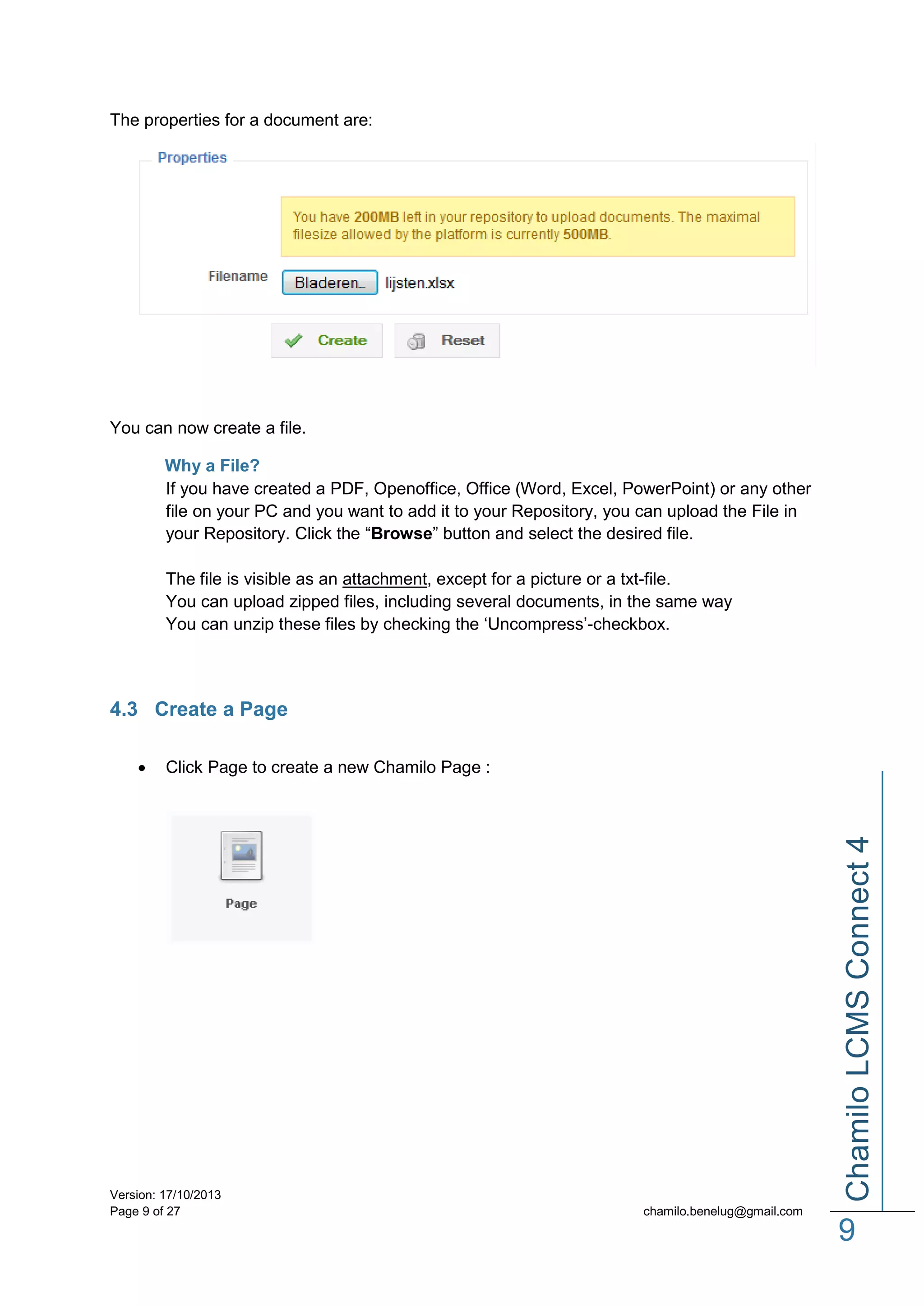 The properties for a document are:

You can now create a file.
Why a File?
If you have created a PDF, Openoffice, Office (Word, Excel, PowerPoint) or any other
file on your PC and you want to add it to your Repository, you can upload the File in
your Repository. Click the “Browse” button and select the desired file.
The file is visible as an attachment, except for a picture or a txt-file.
You can upload zipped files, including several documents, in the same way
You can unzip these files by checking the ‘Uncompress’-checkbox.

4.3 Create a Page
Click Page to create a new Chamilo Page :

Version: 17/10/2013
Page 9 of 27

Chamilo LCMS Connect 4



chamilo.benelug@gmail.com

9

 