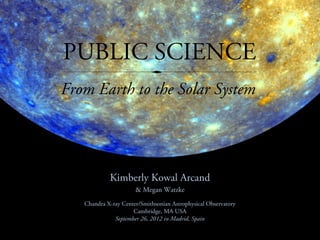 PUBLIC SCIENCE
From Earth to the Solar System




            Kimberly Kowal Arcand
                      & Megan Watzke
   Chandra X-ray Center/Smithsonian Astrophysical Observatory
                     Cambridge, MA USA
              September 26, 2012 in Madrid, Spain
 