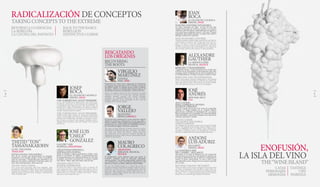 RADICALIZACIÓN DE CONCEPTOS
TAKING CONCEPTS TO THE EXTREME
RETORNOA LO ESENCIAL
LA REBELDÍA
LA COCINA DEL INSTINTO
BACK TO THE BASICS
REBELLION
INSTINCTIVE CUISINE
ENOFUSIÓN,
LA ISLA DELVINO
THE“WINE ISLAND”
CATAS
PERSONAJES
ARMONÍAS
TASTINGS
VIPS
PAIRINGS
JOSEP
ROCA
EL CELLER DE CAN ROCA
ESPAÑA, SPAIN
THE TURKISH WAY. AVANT PREMIERE
La luz del Mediterráneo iluminando una cultura gas-
tronómica exuberante, en pleno proceso de búsqueda de
su identidad. Josep Roca presenta The Turkish Way: la
película de un viaje. Un homenaje a los sabores, productos
y tradiciones culinarias de un país que sincretiza Asia y
Europa. Pasado, presente y futuro.
THE TURKISH WAY. AVANT PREMIERE
Mediterranean light shining on exuberant gastronomic
culture, at the height of its search for identity. Josep Roca
presents The Turkish Way: the film of a journey. A hom-
age to flavours, products and culinary traditions from a
country that syncretises Asia and Europe. Past, present
and future.
JOSÉ LUIS
“CHELE”
GONZÁLEZ
GALLERY VASK
FILIPINAS, PHILIPPINES
CREATIVIDAD ESPAÑOLA,
INSPIRACIÓN FILIPINA
Dirige en Manila el espacio gastronómico Gallery Vask.
Busca en el producto, la cultura y la gastronomía pinoy
los argumentos para una culinaria personal de corte muy
avanzado, en la línea conceptual de su maestro, Andoni
Luis Aduriz. “Relax, open your mind, enjoy de trip...”
SPANISH CREATIVITY,
FILIPINO INSPIRATION
He heads the Gallery Vask culinary space in Manila. He
seeks arguments for a highly advanced culinary style in
pinoy products, culture and cuisine, along the same con-
ceptual line as his teacher, Andoni Luis Aduriz. “Relax,
open your mind, enjoy the trip ...”
THITID“TON”
TASSANAKAJOHN
LE DU, TAILANDIA
THAILAND
JOVEN COCINA TAILANDESA
Una de las cocinas más prometedoras de Bangkok.
Graduado en los Estados Unidos, el joven Tassanaka-
john ha retornado a Thailandia para deslumbrar con
platos de una estética vehemente. Contraste, sabor, téc-
nica: Thai contemporáneo. Thai universal.
YOUNG THAI CUISINE
One of the most promising chefs from Bangkok. After
graduating in the United States, the young Tassanakajohn
returned to Thailand to dazzle diners with passionately
aesthetic dishes. Contrast, taste, technique: contemporary
Thai. Universal Thai.
VIRGILIO
MARTÍNEZ
CENTRAL
PERÚ, PERU
Propietario de Central, mejor restaurante de Sudamérica
porsegundoañoconsecutivoen2015,Martínezencarnala
curiosidad sensible. Su refinada técnica traduce al idioma
del placer culinario la biodiversidad desmesurada de los
incontables ecosistemas estratificados en alturas del Perú.
Owner of Central, named the best restaurant in South
America in 2015 for the second year running, Martínez
embodies sensitive curiosity. His refined technique
translates the unbridled biodiversity of the countless
stratified ecosystem in the mountains of Peru into the
language of the culinary delight.
JORGE
VALLEJO
QUINTONIL
MÉXICO,MEXICO
El presente más excitante de la cocina mexicana. Sabores
despiertos, productos y elaboraciones de raíz que saben y
suenan a México. Vallejo exalta la singularidad del acervo
gastronómico de su país exhibiendo sensibilidad, talento y
un sobresaliente bagaje de destrezas culinarias.
The most exciting reflection of today’s Mexican cuisine.
Reimagined traditional flavours, products and dishes
that taste and sound like Mexico. Vallejo celebrates
the uniqueness of his country’s culinary heritage by
displaying sensitivity, talent and an outstanding wealth
of skills in the kitchen.
MAURO
COLAGRECO
ARGENTINA
MIRAZUR. FRANCIA,
FRANCE
El Mediterráneo como despensa para una cocina en
evolución constante hacia lo elemental: Depurada,
concisa, grande. Y un huerto propio donde cultivar la luz
y los sabores de la Costa Azul. Siendo argentino, fue chef
del año en Francia en 2008 y 2009 para Gault-Millau.
He uses the Mediterranean as a pantry for cuisine in
constant evolution towards the essential –refined, concise,
profound– as well as his own vegetable garden, where he
grows the light and flavours of the French Riviera. An
Argentine, Gault-Millau named him chef of the year in
France in 2008 and 2009.
RESCATANDO
LOS ORÍGENES
RECOVERING
THE ROOTS
JOAN
ROCA
EL CELLER DE CAN ROCA
ESPAÑA, SPAIN
NUESTRO UNIVERSO INTANGIBLE
Los Roca continúan sus viajes –el real, este año han
visitado buena parte de América y Turquía- y el creativo.
“Debemos salir del espacio confortable que nos aporta el
éxito para buscar preguntas nuevas”, dice Joan. El mejor
restaurante del mundo construye su propio mito sobre el
hallazgo cotidiano de respuestas.
OUR INTANGIBLE UNIVERSE
The Roca brothers continue their travels, both real (they’ve
visited much of America and Turkey this year) and cre-
ative. “We have to leave the comfortable zone that has
brought us success to search of new questions”, says Joan.
The best restaurant in the world builds its own legend on
the everyday search for the answers to those questions.
ALEXANDRE
GAUTHIER
LA GRENOULLIÈRE
FRANCIA, FRANCE
REBELDIA Y TRANSGRESIÓN
Vanguardia rústica. Cocina desatada de un cocinero que
se formó con los más grandes y traza desde hace ocho años
su propio camino al margen de los convencionalismos en
la Picardía francesa. El riesgo le otorga su sentido al viaje.
REBELLION AND TRANSGRESSION
Rustic avant-garde. Freestyle cooking from a chef trained
by the masters and who began to strike his own path eight
years ago off the beaten conventions of French Picardy.
The risk makes the journey even more meaningful.
JOSÉ
ANDRÉS
MINI BAR, EEUU
USA
ALTA COCINA
PARA CAMBIAR EL MUNDO.
HUERTOS URBANOS
Encarna el sueño americano de la cocina de vanguardia
española. El buque insignia de su creciente imperio
gastronómico es Minibar, en Washington DC: un espacio
selecto consagrado a la creatividad, un restaurante donde
cada elaboración, cada bocado inaugura una experiencia
culinaria sofisticada e insólita.
HAUTE CUISINE
TO CHANGE THE WORLD.
URBAN GARDENS
He embodies the American dream of avant-garde Spanish
cuisine. The flagship of his growing culinary empire is Min-
ibar in Washington DC: an exclusive space dedicated to
creativity, a restaurant where every development, every bite,
launches a sophisticated and unusual dining experience.
ANDONI
LUISADURIZ
MUGARITZ
ESPAÑA, SPAIN
LA CONSTRUCCIÓN
DEL CAMBIO…MUGARITZ
Hay platos en el menú de Mugaritz de esta temporada
que son ideas, presentaciones que plantean rupturas con
la estética, elaboraciones que se atreven a transgredir la
moral y el gusto convencional. La suya es una cocina
más allá de la cocina. Porque él es un cocinero más allá
de la cocina.
BUILDING CHANGE: MUGARITZ
There are dishes on the menu at Mugaritz this season that
are ideas, presentations that attempt to break with aes-
thetics, dishes that dare to transgress conventional morals
and taste. His is a cooking that goes beyond the kitchen,
because he is a cook who goes beyond the kitchen.
4 5
 
