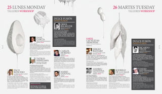 TALLERESWORKSHOP TALLERESWORKSHOP
25 LUNES MONDAY 26 MARTES TUESDAY
SERGIO
BASTARD
LA CASONA DEL JUDÍO
ESPAÑA, SPAIN
SETAS, TÉCNICAS Y TRATAMIENTO
El entorno vegetal como inspiración para una cocina
al tiempo intuitiva, delicada y extraordinariamente
consciente de los principios conceptuales que la sustentan:
el contraste y la complementariedad de los sabores, el
juego con las texturas, la estética.
MUSHROOMS,
TECHNIQUES AND TREATMENT
The natural environment as inspiration for an intuitive
and delicate cuisine, extremely conscious of the underlying
conceptual principles: the contrast and complementarity
of flavours, plays on textures, aesthetics.
RODRIGO
DE LA CALLE
EL INVERNADERO
ESPAÑA, SPAIN
LOS ALMENTOS FERMENTADOS
Inventó la #gastrobotánica, lidera la #revoluciónverde,
asesora a Joël Robouchon en cocina vegetal. Como un
pintor de amaneceres, busca ese instante evanescente
en que la naturaleza expresa toda su intensidad y su
belleza en las verduras y hortalizas para atraparla en el
lienzo de sus platos.
FERMENTED FOODS
He invented #gastrobotany, leads the #greenrevolution,
advises Joël Robouchon on cooking vegetables. Like an
artist trying to paint the sunrise, he seeks to capture in
the blank canvas of his dishes that evanescent instant
in which vegetables become the expression of nature’s
intensity and beauty
ANDREU
GENESTRA
ANDREU GENESTRA
ESPAÑA, SPAIN
COCINA CREATIVA
DEL CERDO IBÉRICO
Cuina de la terra aderezada con detalles mestizos. Im-
aginación y detallismo. Sabores reconocibles en elabora-
ciones medidas. Una cocina en la que brilla el Mediter-
ráneo más luminoso. Libertad creativa anclada en una
idea de proximidad que se extiende, libre, hasta donde
alcanza el horizonte.
CREATIVE COOKING
WITH IBERIAN HAM
Cuina de la terra (local cuisine) seasoned with a blend of
details. Imagination and attention to detail. Recognisable
flavours in measured dishes. Cuisine that showcases the
brightest Mediterranean. Creative freedom anchored in a
senseofthelocalthatstretches,freely,asfarasthehorizon.
DANI
GARCÍA
DANI GARCÍA RESTAURANTE
ESPAÑA, SPAIN
TAPAS “BIBAS”
Fantasía lúdica, genialidad anclada en los saberes ances-
trales de la cocina andaluza y en una pericia técnica que a
veces se acerca a la ciencia ficción. Dani García contrasta
sabores, temperaturas y texturas. Busca la intensidad. Jue-
ga en cada uno de sus platos a despertar emociones en el
comensal. ¿Existe un juego más serio?
“BIBAS” TAPAS
Playful fantasy, genius rooted in the ancient knowledge of
Andalusian cuisine and a technical expertise which some-
times approaches science fiction. Dani García contrasts
flavours, textures and temperatures. He seeks intensity. He
plays at evoking emotions in his diners with every dish. Is
any game more serious?
TATSUO
NISHIZAWA
ESCUELA HATTORI
HATTORI SCHOOL
ELABORACIÓN DE SUSHI
Y TALLER DE WABOCHO
(CUCHILLO TRADICIONAL JAPONÉS)
Ubicada en Tokio, la escuela Hattori fue creada en 1939
y es hoy la más prestigiosa y afamada de un país como
Japón, donde la cocina trasciende lo culinario. Tatsuo
Nishizawa es profesor titular allí, un cocinero talentoso
y experto. Un forjador de talentos para la cocina nipona
del mañana.
SUSHI MAKING AND HOW
TO USE AND SHARPEN WABOCHO
(TRADITIONAL JAPONESE KNIFE)
The Hattori Nutrition College, founded in Tokyo in 1939,
is today the most prestigious and famous cooking school
in Japan, a country in which cuisine goes beyond the
mere culinary. The talented and experienced chef Tatsuo
Nishizawa is an instructor at the school, where he sharp-
ens the skills of Japanese cuisine’s future talents.
SETSUKOYUUKI &
DOCTOR HATTORI
PRESENTADO POR
INTRODUCED BY
PACO
RONCERO
LA TERRAZA DEL CASINO
ESPAÑA, SPAIN
PLATOS CLÁSICOS REVISADOS
La Terraza del Casino, Estado Puro, Sublimotion, View
62... La cocina, la vida, como una carrera de fondo. Van-
guardia culinaria, tapas neocañís, experiencias sensori-
ales en 4D, un restaurante rotatorio en la cima de Hong
Kong... Un talento extraordinario. Inagotable. Cada
proyecto, una meta. Ironman en la cocina.
A MODERN TAKE ON CLASSIC DISHES
La Terraza del Casino, Estado Puro, Sublimotion,
View 62...cooking, life, as a race to the top. Culinary
vanguard, neogypsy tapas, sensory experiences in 4D,
a revolving restaurant at the top of Hong Kong...an ex-
traordinary talent. Inexhaustible. Each project, a goal.
An Ironman in the kitchen.
MARIO
SADOVAL
COQUE
ESPAÑA, SPAIN
ESCABECHES
Desde su restaurante familiar en Humanes, Mario Sando-
val continúa afianzándose como uno de los investigadores
culinarios más inquietos de la cocina española. Arque-
ología del sabor a partir de técnicas de vanguardia. Gas-
trociencia.
PICKLED FOODS
From his family-owned restaurant in Humanes, Mario
Sandoval continues to establish himself as one of the
most active culinary researches of Spanish cuisine. The
archaeology of taste based on cutting-edge techniques.
Gastro science.
CARLOS
MORENO
STREEXO
ESPAÑA, SPAIN
STREETXO LÍQUIDO
Cada trago un golpe al paladar, un grito en la boca, un
contrapuntodesaboresfácildebeber,ligero,elaboradocon
técnicas inusitadas, con ingredientes cocinados, aliñados,
imposibles en un cóctel, pero que son un cóctel. Y que mul-
tiplicanlosplatos.Ylaexperiencia.LalocuradeDiverXO.
LIQUID STREETXO
Every sip a blow to the palate, a cry in the mouth, a
smooth and light counterpoint of flavours created using
unusual techniques, with cooked and seasoned ingredi-
ents, elements normally thought impossible in a cocktail
but a cocktail nonetheless. A cocktail that enhances the
dishes, the experience: that is the madness of DiverXO.
ORIOL
BALAGUER
ORIOL BALAGUER
ESPAÑA, SPAIN
El CACAO EN DOS TIEMPOS
Y MASAS DE PASTELERÍA
Tartas, postres, bollería, bombones, chocolate artístico,
helados, panadería. Oriol Balaguer ha alcanzado la cima
del dulce, su pasión, su OBsession, juego de palabras que
emplea sus iniciales para titular su último libro. Arte,
artesanía y ciencia. Materia prima. Brillantez conceptual.
Lujo dulce.
COCOA IN STAGES
AND PASTRY DOUGHS
Cakes, desserts, pastries, chocolates, artistic chocolate, ice
cream, baked goods. Oriol Balaguer has reached the top of
the world of confections, his passion, his OBsession, a play
on words that uses his initials as the title of his latest book.
Arts, handicrafts and science. Raw material. Conceptual
brilliance. Sweet luxury.
SWEET FUSION
DULCE FUSIÓN
SAKES
LAS NUEVAS
ARMONÍAS
SAKES, THE NEW PAIRINGS
TOKYO YA
RICARDO
VÉLEZ
MOULIN CHOCOLAT
ESPAÑA, SPAIN
7 TÉCNICAS PASTELERAS
PARA POSTRES DE RESTAURANTES
Un auténtica perdición golosa a pie de calle, junto al
Retiro, en Madrid: bollería suculenta, pastelería de
precisión, sabor. Una forma de trabajar con el dulce
que atenta contra todo intento racional de resistirse. Un
maestro. @chefdelcacao.
7 PASTRY TECHNIQUES
FOR RESTAURANT DESSERTS
Pure indulgence at street level, steps from Retiro Park in
Madrid: succulent pastries, precision pastry making, taste.
Awayofworkingwithsweetsthatunderminesanyration-
al attempt to resist. A master. @chefdelcacao.
SWEET FUSION
DULCE FUSIÓN
DAVID
BATTISTESSA
LE CORDON BLEU
ESPAÑA, SPAIN
DEL OBRADOR
AL PAN DE RESTAURANTE
Responsable del programa de alta panadería de la escuela
Le Cordon Bleu Madrid, Battistessa nos acerca a las
nuevas técnicas aplicadas a la elaboración del pan en su
concepción más contemporánea. Artesanía del siglo XXI
para una nueva edad dorada del pan en las mesas.
FROM THE BAKERY
TO RESTAURANT BREAD
Head of the gourmet baking programme at Le Cor-
don Bleu Madrid, Battistessa presents new techniques
applied to bread making in its most modern interpre-
tation. Twenty-first-century craftsmanship for a new
golden age of bread.
8 9
 