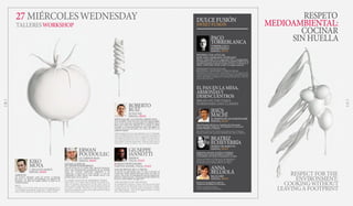 ROBERTO
RUIZ
PUNTO MX
ESPAÑA, SPAIN
ESENCIAS DE LA COCINA MEXICANA
TrasconsolidarPuntoMXcomoreferenciaimprescindible
de la cocina mexicana contemporánea en Madrid, ofrece
ahora una visión más informal de su trabajo en Salón
Cascabel, en el Gourmet Experience del Corte Inglés: La
antojería mexicana del futuro, un rincón del D.F. en la
capital de España.
THEESSENTIALSOFMEXICANCUISINE
After consolidating Punto MX as a can’t-miss landmark of
contemporary Mexican cuisine in Madrid, he now offers a
more informal look at his work in Salón Cascabel, in the
Corte Inglés Gourmet Experience: Mexican street food of
the future, a corner of Mexico City in the Spanish capital.
ERWAN
POUDOULEC
LE CORDON BLEU
ESPAÑA, SPAIN
SALSAS CLÁSICAS
EN TIEMPOS MODERNOS
Chef de cocina de Le Cordon Bleu Madrid, Poudoulec
ofrece una interpretación actualizada de las grandes
salsas del recetario tradicional adaptadas a las
exigencias y el gusto de la cocina actual. A veces ser
vanguardia es saber lanzar una mirada nueva a los
grandes logros de los clásicos.
CLASSIC SAUCES IN MODERN TIMES
Head chef at Le Cordon Bleu Madrid, Poudoulec pro-
vides an updated interpretation of the great sauces of
classic cuisine, adapting them to the demands and tastes
of modern cooking. Sometimes being cutting edge is
about knowing how to take a fresh approach to the great
achievements of the past.
KIKO
MOYA
L´ESCALETA & RICE
ESPAÑA, SPAIN
ARROCES
Un cocinero alicantino capaz de renovar el lenguaje
del arroz –su técnica, sus productos, sus sabores- sin
despegarse un ápice del respeto debido al tótem de la
cocina levantina.
RICE
A Alicante chef with the skills to renew the language of rice
–its technique, its products, its flavours– without losing an
ounce of due respect for this pillar of Levantine cuisine.
GIUSEPPE
IANNOTTI
KRESIOS
ITALIA, ITALY
LOS SECRETOS DE LA TRUFA
Se licenció en informática, pero la vida lo devolvió al
camino que había soñado desde que tenía seis años: la
cocina.Unacocina“deinvestigación,llenadeinspiración,
fantasía e improvisación”. Uno de los grandes nombres de
la joven cocina italiana del siglo XXI.
THE SECRETS OF TRUFFLES
He graduated in computer science, but life put him back
on the path he had dreamed of since he was six: cooking.
Cooking based on “research, full of inspiration, fantasy
and improvisation”. One of the biggest names in young
21st century Italian cuisine.
& PAOLO MONTANARO
TARTUFLANGHE, ITALIA, ITALY
TALLERESWORKSHOP
27 MIÉRCOLESWEDNESDAY RESPETO
MEDIOAMBIENTAL:
COCINAR
SIN HUELLA
RESPECT FOR THE
ENVIRONMENT:
COOKINGWITHOUT
LEAVINGA FOOTPRINT
SWEET FUSION
DULCE FUSIÓN
PACO
TORREBLANCA
TORREBLANCA
BOMBONERÍAS
ESPAÑA, SPAIN
POSTRES CON AZÚCAR;
SOPLADO, DOBLADO, ESTIRADO
Maestro indiscutible de la vanguardia dulce contemporánea,
ha inspirado la carrera de muchos de los grandes artífices de la
repostería española actual sin de dejar de crear y evolucionar él
mismo –ahora junto a Jacob, su hijo- en ningún momento.
DESSERTS WITH SUGAR:
BLOWING, BENDING, STRETCHING
Undisputed master of sweet contemporary art, he inspired the
careers of many of the great creators of modern Spanish pastries
while continually creating and evolving himself, now, with his
son Jacob at his side.
JESÚS
MACHÍ
EL HORNO DE SAN BARTOLOMÉ
ESPAÑA, SPAIN
Mejor Panadero 2014 por la Academia de Gastronomía
de la Comunidad Valenciana. Ha trabajado con numerosas
estrellas Michelin en Valencia. 
Best Baker 2014 by the Academy of Gastronomy in Valencia.
He has worked with numerous Michelin-star chefs in Valencia.
ANNA
BELLSOLÁ
BALLUARD
ESPAÑA, SPAIN
Pionera en la panadería moderna.
Propietaria de Baluard en Barcelona
Pioneer in modern baking.
Owner of Baluard in Barcelona.
BEATRIZ
ECHEVERRÍA
HORNO DE BABETTE
ESPAÑA, SPAIN
Propietaria y panadera de El horno de Babette.
Profesora de La cocina de Babette, en Madrid.
Co-fundadora del colectivo de panaderos, La Pepa.
Owner and baker at El Horno de San Batarlomé.
Instructor at La Cocina de Babette in Madrid.
Co-founder of the baking collective La Pepa.
EL PAN EN LA MESA,
ARMONÍASY
DESENCUENTROS
BREAD ON THE TABLE,
HARMONIESAND CLASHES10 11
 