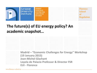 The future(s) of EU energy policy? An
academic snapshot…
Madrid – “Economic Challenges for Energy” Workshop
(19 January 2015)
Jean-Michel Glachant
Loyola de Palacio Professor & Director FSR
EUI - Florence
 