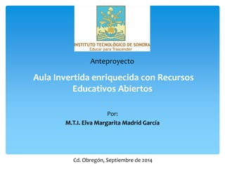 Aula Invertida enriquecida con Recursos Educativos Abiertos 
Por: 
M.T.I. Elva Margarita Madrid García 
Anteproyecto 
Cd. Obregón, Septiembre de 2014  