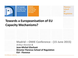 Towards a Europeanisation of EU
Capacity Mechanisms?
Madrid – OMIE Conference - (15 June 2015)
Arthur Henriot &
Jean-Michel Glachant
Director Florence School of Regulation
EUI - Florence
 