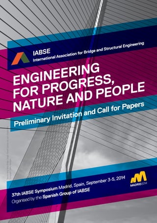 ENGINEERING
FOR PROGRESS,
NATURE AND PEOPLE
Preliminary Invitation and Call for Papers
37th IABSE Symposium Madrid, Spain, September 3-5, 2014
Organised by the Spanish Group of IABSE
IABSE
International Association for Bridge and Structural Engineering
TalaveradelaReinaBridge.Design:RamónSánchezdeLeón(EstudioAIA)
Photograph:CarlosHormigos
 