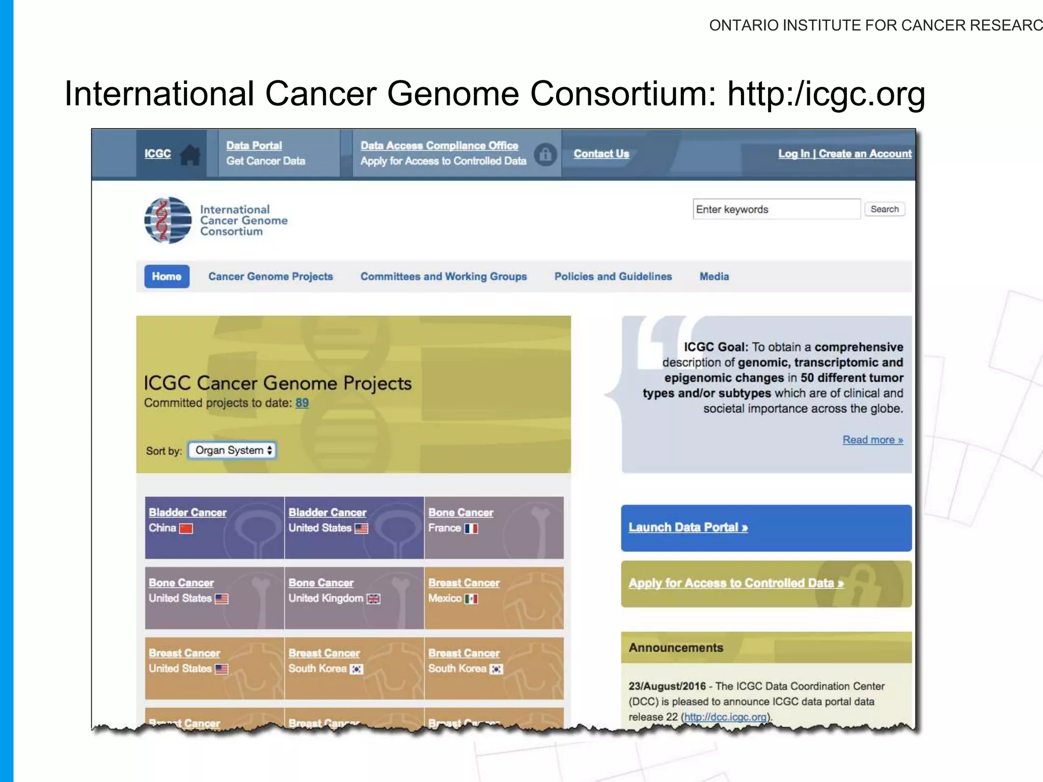 ONTARIO INSTITUTE FOR CANCER RESEARC
Rationale for the ICGC:
Scope is huge
Reduce duplication of effort
Standardization and uniform quality
measures
Merging of datasets
Spectrum of many cancers varies
across the world
Accelerate the dissemination of
genomic and analytical methods
 
