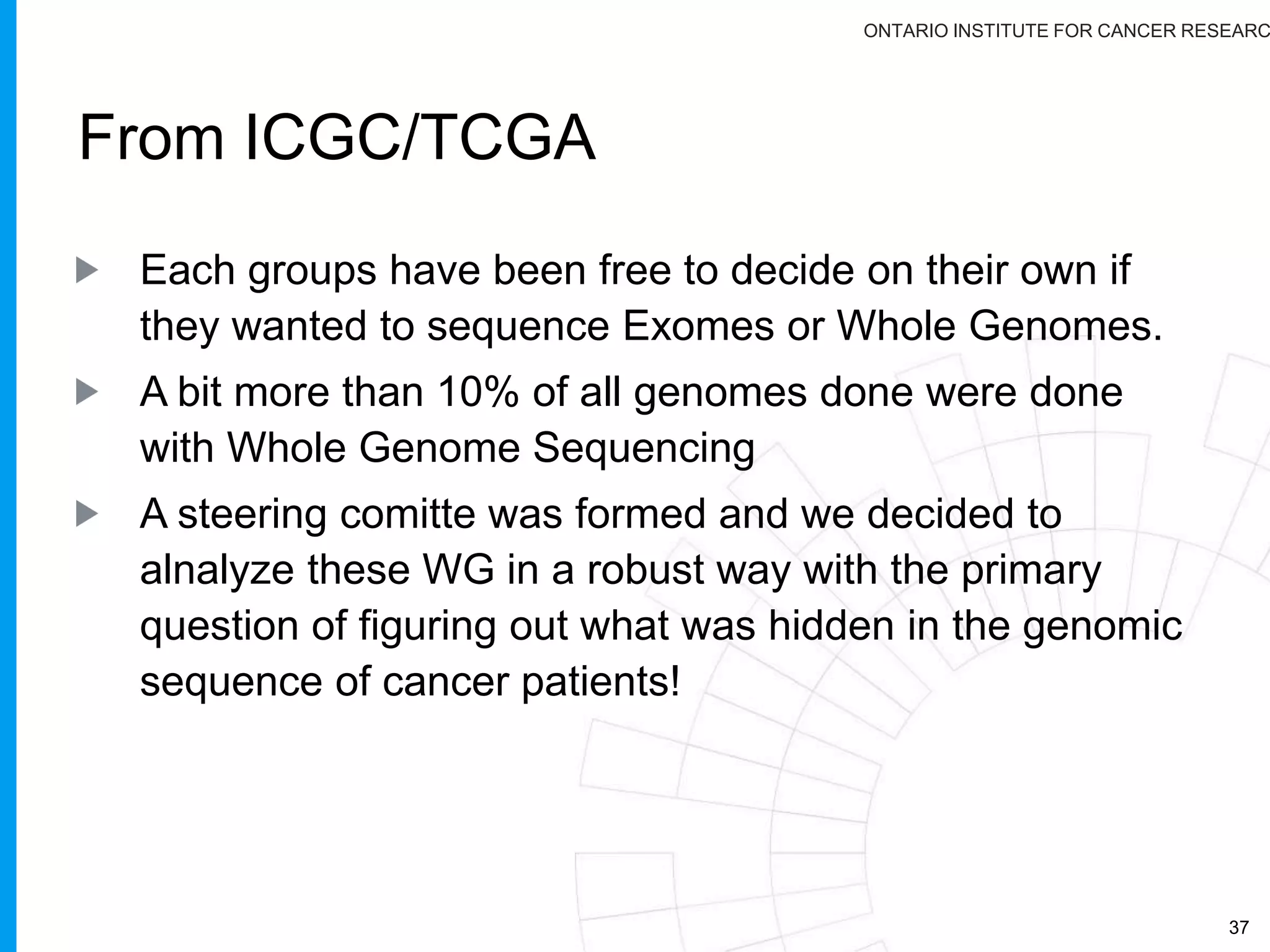 ONTARIO INSTITUTE FOR CANCER RESEARC
• Detailed Phenotype and Outcome data
• Gene Expression (probe-level data)
• Raw genotype calls
• Gene-sample identifier links
• Genome sequence files
• Germ line variants
ICGC Controlled
Access Datasets
• Cancer Pathology
Histologic type or subtype
Histologic nuclear grade
• Patient/Person
Gender, Age range,
Vital status, Survival time
Relapse type, Status at follow-up
• Gene Expression (normalized)
• DNA methylation
•Computed Copy Number and
Loss of Heterozygosity
• Somatic variants from Exome or WGS
ICGC Open
Access Datasets
http://goo.gl/w4mrV
 