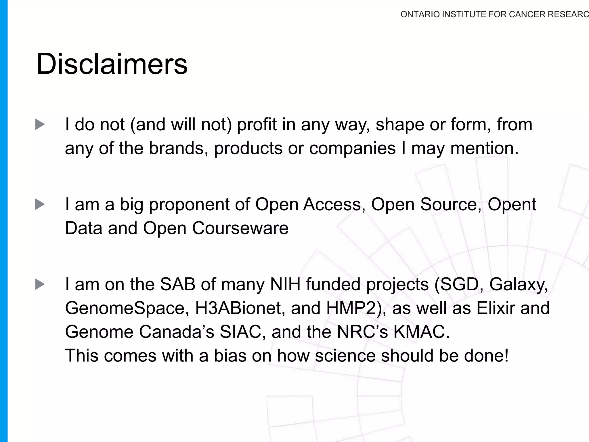 ONTARIO INSTITUTE FOR CANCER RESEARC
You are free to:
Copy, share, adapt, or re-mix;
Photograph, film, or broadcast;
Blog, live-blog, or post video of;
This presentation. Provided that:
You attribute the work to its author and respect the rights
and licenses associated with its components.
Slide Concept by Cameron Neylon, who has waived all copyright and related or neighbouring rights. This slide only ccZero.
Social Media Icons adapted with permission from originals by Christopher Ross. Original images are available under GPL at;
http://www.thisismyurl.com/free-downloads/15-free-speech-bubble-icons-for-popular-websites
 