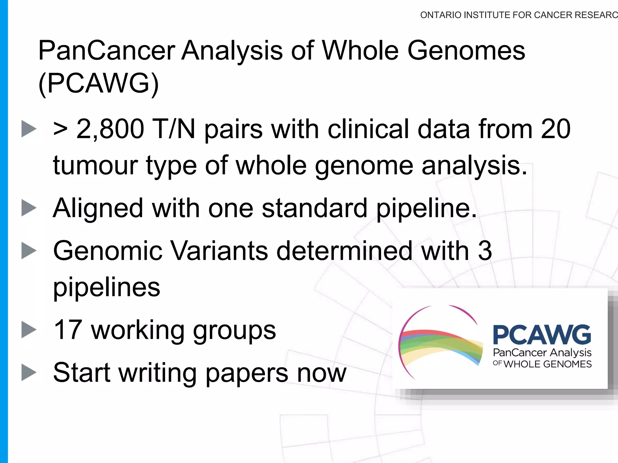 ONTARIO INSTITUTE FOR CANCER RESEARC
From ICGC/TCGA
40
Each groups have been free to decide on their own if
they wanted to sequence Exomes or Whole Genomes.
A bit more than 10% of all genomes done were done
with Whole Genome Sequencing
A steering comitte was formed and we decided to
alnalyze these WG in a robust way with the primary
question of figuring out what was hidden in the genomic
sequence of cancer patients!
 