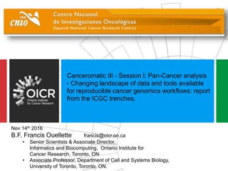 Canceromatic III - Session I: Pan-Cancer analysis
- Changing landscape of data and tools available
for reproducible cancer genomics workflows: report
from the ICGC trenches.
Nov 14th 2016
B.F. Francis Ouellette francis@oicr.on.ca
• Senior Scientists & Associate Director,
Informatics and Biocomputing, Ontario Institute for
Cancer Research, Toronto, ON
• Associate Professor, Department of Cell and Systems Biology,
University of Toronto, Toronto, ON.
 
