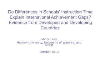 Do Differences in Schools' Instruction Time
Explain International Achievement Gaps?
Evidence from Developed and Developing
Countries
Victor Lavy
Hebrew University, University of Warwick, and
NBER
October 2013

 