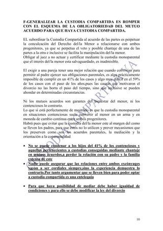 10
F-GENERALIZAR LA CUSTODIA COMPARTIDA ES ROMPER
CON EL ESQUEMA DE LA OBLIGATORIEDAD DEL MUTUO
ACUERDO PARA QUE HAYA CUSTODIA COMPARTIDA.
EL subordinar la Custodia Compartida al acuerdo de las partes es perpetuar
la conculcación del Derecho del/la Menor a relacionarse con ambos
progenitores, ya que se perpetua el veto y posible chantaje de una de las
partes a la otra e inclusive se facilita la manipulación del/la menor.
Obligar al juez a no actuar y certificar mediante la custodia monoparental
que el interés del/la menor esta salvaguardado, es inadmisible.
El exigir a una pareja tener una mejor relación que cuando convivían para
permitir al padre ejercer sus obligaciones parentales, es algo prácticamente
imposible de cumplir en un 41% de los casos y algo muy difícil en el 59%
de los casos con el paso de los años,pues las causas que motivaron el
divorcio no las borra el paso del tiempo, sino que inclusive se pueden
ahondar en determinadas circunstancias.
Ni los mutuos acuerdos son garantes del bienestar del menor, ni los
contenciosos lo contrario.
Lo que si está perfectamente de mostrado es que la custodia monoparental
en situaciones contenciosas suele convertir al menor en un arma y en
moneda de cambio continua entre ambos progenitores.
Habrá pues que evitar que la custodia del/la menor este al margen del como
se lleven los padres, para que estos no lo utilicen y prever mecanismos que
los preserven como son los acuerdos parentales, la mediación y la
orientación a la coparentalidad
• No se puede condenar a los hijos del 41% de los contenciosos y
aquellos pertenecientes a custodias conseguidas mediante chantaje
en mutuos acuerdos,a perder la relación con su padre y la familia
extensa de este
• Nadie puede asegurar que las relaciones entre ambos excónyuges
vayan a ser cordiales siempre,sino la experiencia demuestra lo
contrario.Por tanto argumentar que se lleven bien para poder optar
a custodia compartida es una entelequia
• Para que haya posibilidad de mediar debe haber igualdad de
condiciones y para ello se debe modificar la ley del divorcio
 
