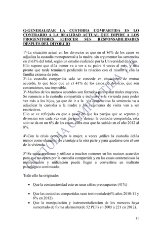 11
G-GENERALIZAR LA CUSTODIA COMPARTIDA ES LO
CONTRARIO A LA REALIDAD ACTUAL QUE IMPIDE A LOS
PROGENITORES EJERCER SUS RESPONSABILIDADES
DESPUES DEL DIVORCIO
1º-La situación actual en los divorcios es que en el 86% de los casos se
adjudica la custodia monoparental a la madre, sin argumentar las sentencias
en el 63% del total, según un estudio realizado por la Universidad de Vigo.
Ello supone que el/la menor va a ver a su padre 4 veces al mes, y mas
pronto que tarde terminará perdiendo la relación con el mismo y con la
familia extensa de éste.
2º-La custodia compartida solo se concede en situaciones de mutuo
acuerdo, lo que hace que en el 41% de los casos de divorcio, que son
contenciosos, sea imposible.
3º-Muchos de los mutuos acuerdos son forzados para evitar males mayores.
Se renuncia a la custodia compartida e inclusive a la vivienda para poder
ver más a los hijos, ya que de ir a la vía contenciosa la sentencia va a
adjudicar la custodia a la madre y los regimenes de visita van a ser
restrictivos.
Ello se ve reflejado en que a pesar de que las parejas que se separan y
divorcian son cada vez más jóvenes y desean la custodia compartida, esta
solo se da en un 6% de los casos.,cifra esta que ha subido en el año 2012 al
8%.
4º-Con la crisis económica la mujer, a veces ,utiliza la custodia del/la
menor como elemento de chantaje a la otra parte y para quedarse con el uso
de la vivienda.
5º-Se suele presionar y utilizar a muchos menores en los mutuos acuerdos
para que no opten por la custodia compartida y en los casos contenciosos la
manipulación y utilización puede llegar a convertirse en maltrato
psicológico continuado.
Todo ello ha originado:
• Que la contenciosidad este en unas cifras preocupantes (41%)
• Que las custodias compartidas sean testimoniales(6% años 2010-11 y
8% en 2012)
• Que la manipulación y instrumentalización de los menores haya
aumentado de forma alarmante(de 52 PEFs en 2005 a 221 en 2012).
 