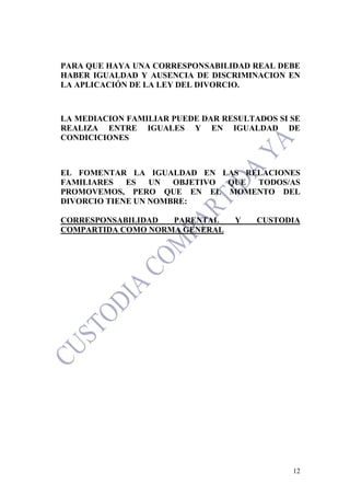 12
PARA QUE HAYA UNA CORRESPONSABILIDAD REAL DEBE
HABER IGUALDAD Y AUSENCIA DE DISCRIMINACION EN
LA APLICACIÓN DE LA LEY DEL DIVORCIO.
LA MEDIACION FAMILIAR PUEDE DAR RESULTADOS SI SE
REALIZA ENTRE IGUALES Y EN IGUALDAD DE
CONDICICIONES
EL FOMENTAR LA IGUALDAD EN LAS RELACIONES
FAMILIARES ES UN OBJETIVO QUE TODOS/AS
PROMOVEMOS, PERO QUE EN EL MOMENTO DEL
DIVORCIO TIENE UN NOMBRE:
CORRESPONSABILIDAD PARENTAL Y CUSTODIA
COMPARTIDA COMO NORMA GENERAL
 