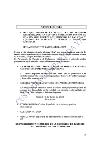 13
5-CONCLUSIONES
• HAY QUE MODIFICAR LA ACTUAL LEY DEL DIVORCIO
GENERALIZANDO LA CUSTODIA COMPARTIDA DENTRO DE
UNA LEY QUE RESPETE LOS DERECHOS DE LAS CCAA Y
EQUIPARE EN DERECHOS Y DEBERES A TODOS LOS
ESPAÑOLES
• HAY ALTERNATIVAS YA DESARROLLADAS
Frente a esta situación descrita algunas CCAA con competencias en materia de
familia vienen aprobando leyes de custodia compartida preferente como es el caso
de Cataluña, Aragón, Navarra y Valencia
El Parlamento de Murcia y el Parlamento Vasco están tramitando sendos
proyectos de ley de custodia compartida como norma preferente.
• LA SENTENCIA DEL TRIBUNAL SUPREMO APOYA LA CUSTODIA
COMPARTIDA COMO NORMA PREFERENTE
El Tribunal Supremo ha marcado una línea que da preferencia a la
custodia compartida sobre la monoparental, y la nueva ley debiera recoger
y desarrollar esa sentencia
• NUESTRA PROPUESTA:CUSTODIA COMPARTIDA COMO NORMA
Las Organizaciones firmantes hemos planteado unas propuestas que van de
acuerdo a lo demandado por la sociedad y en sintonía con lo legislado por
las CCAA y marcado por el Tribunal Supremo.
Madrid 10 de Junio de 2013
Firmantes
• CONPAPAYMAMA-Confed.Española de madres y padres
divorciados
• CUSTODIA PATERNA
• UEFACC-Unión Española de asociaciones y federaciones por la
CC
SR.PRESIDENTE Y MIEMBROS DE LA COMISION DE JUSTICIA
DEL CONGRESO DE LOS DIPUTADOS
 