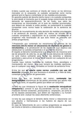4
6-Salvo cuando sea contrario al interés del menor en los términos
marcados en la propuesta ,la custodia compartida como norma
general será la figura a contemplar en las medidas provisionales.
En garantía judicial del derecho del/la menor a la custodia compartida
lo será desde el momento que el juzgado tenga conocimiento de una
demanda de separación/divorcio, de tal modo, que salvo las
excepciones ya mencionadas ,en el auto de medidas provisionales,
que deberá ser dictado lo antes posible, se contemplará la custodia
compartida como norma hasta la celebración de la sentencia de
divorcio.
El hecho de incumplimiento de esta decisión de medidas provisionales
o de sentencia de divorcio, podrá ser motivo de revisión de la
custodia compartida y adjudicación de la custodia monoparental al
progenitor más favorecedor de que el/la menor se relacione con
ambos progenitores.
7-Proposición que contemple los mecanismos de defensa de los
intereses del/la menor en situaciones de violencia de género e
intrafamiliar, y la penalización de las denuncias cuyo objetivo sea
obstaculizar la custodia compartida o el proceso de divorcio.
El respeto al Derecho Constitucional a la presunción de inocencia será
eje de actuación de esta ley, es por ello la sola denuncia de maltrato
no será motivo suficiente para limitar los derechos y deberes
parentales y para privar al menor de la relación con cualquiera de sus
progenitores.
Cuando haya indicios fundados de maltrato físico, psicológico o
manipulación del menor, el/la juez tomará las medidas oportunas,
que en cualquier caso serán revisables en función de sentencia firme
8-Una ley que no asocie como norma ,custodia con uso del
domicilio conyugal, sino que favorezca el acuerdo o, a falta de éste,
contemple la liquidación de gananciales
9-Una ley que, en beneficio del menor, contemple las
desigualdades económicas de las partes previendo que aporte más
quien más tiene, en aquellos gastos que deban ser conjuntos
10-Una ley que introduzca la figura de la mediación intrajudicial
obligatoria(a conocer lo que es),coordinada con los servicios de
mediación familiar existentes ,preveyendo su ampliación, así como la
de los equipos psicosociales, que deben ser regulados y su función
prioritaria será evaluar los casos altamente contenciosos.
11-Una ley que asegure el derecho del/la menor a relacionarse con
sus abuelos y hermanos/as si los hubiera de alguno de sus
progenitores.
En caso de fallecimiento de uno o ambos progenitores se asegurará
así mismo el derecho a relacionarse con su familia extensa.
 